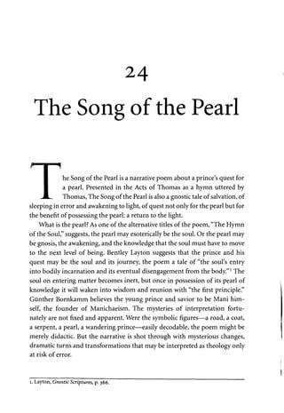 24 
The Song of the Pearl 
F I I 
• he Song of the Pearl is a narrative poem about a prince's quest for 
I a pearl. Presented in the Acts of Thomas as a hymn uttered by 
JL. Thomas, The Song of the Pearl is also a gnostic tale of salvation, of 
sleeping in error and awakening to light, of quest not only for the pearl but for 
the benefit of possessing the pearl: a return to the light. 
What is the pearl? As one of the alternative titles of the poem, "The Hymn 
of the Soul," suggests, the pearl may esoterically be the soul. Or the pearl may 
be gnosis, the awakening, and the knowledge that the soul must have to move 
to the next level of being. Bentley Layton suggests that the prince and his 
quest may be the soul and its journey, the poem a tale of "the soul's entry 
into bodily incarnation and its eventual disengagement from the body."1 The 
soul on entering matter becomes inert, but once in possession of its pearl of 
knowledge it will waken into wisdom and reunion with "the first principle." 
Giinther Bornkamm believes the young prince and savior to be Mani him­self, 
the founder of Manichaeism. The mysteries of interpretation fortu­nately 
are not fixed and apparent. Were the symbolic figures—a road, a coat, 
a serpent, a pearl, a wandering prince—easily decodable, the poem might be 
merely didactic. But the narrative is shot through with mysterious changes, 
dramatic turns and transformations that may be interpreted as theology only 
at risk of error. 
i. Layton, Gnostic Scriptures, p. 366. 
 