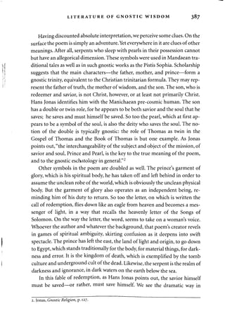 LITERATURE OF GNOSTIC WISDOM 387 
Having discounted absolute interpretation, we perceive some clues. On the 
surface the poem is simply an adventure. Yet everywhere in it are clues of other 
meanings. After all, serpents who sleep with pearls in their possession cannot 
but have an allegorical dimension. These symbols were used in Mandaean tra­ditional 
tales as well as in such gnostic works as the Pistis Sophia. Scholarship 
suggests that the main characters—the father, mother, and prince—form a 
gnostic trinity, equivalent to the Christian trinitarian formula. They may rep­resent 
the father of truth, the mother of wisdom, and the son. The son, who is 
redeemer and savior, is not Christ, however, or at least not primarily Christ. 
Hans Jonas identifies him with the Manichaean pre-cosmic human. The son 
has a double or twin role, for he appears to be both savior and the soul that he 
saves; he saves and must himself be saved. So too the pearl, which at first ap­pears 
to be a symbol of the soul, is also the deity who saves the soul. The no­tion 
of the double is typically gnostic: the role of Thomas as twin in the 
Gospel of Thomas and the Book of Thomas is but one example. As Jonas 
points out, "the interchangeability of the subject and object of the mission, of 
savior and soul, Prince and Pearl, is the key to the true meaning of the poem, 
and to the gnostic eschitology in general."2 
Other symbols in the poem are doubled as well. The prince's garment of 
glory, which is his spiritual body, he has taken off and left behind in order to 
assume the unclean robe of the world, which is obviously the unclean physical 
body. But the garment of glory also operates as an independent being, re­minding 
him of his duty to return. So too the letter, on which is written the 
call of redemption, flies down like an eagle from heaven and becomes a mes­senger 
of light, in a way that recalls the heavenly letter of the Songs of 
Solomon. On the way the letter, the word, seems to take on a woman's voice. 
Whoever the author and whatever the background, that poem's creator revels 
in games of spiritual ambiguity, skirting confusion as it deepens into swift 
spectacle. The prince has left the east, the land of light and origin, to go down 
to Egypt, which stands traditionally for the body, for material things, for dark­ness 
and error. It is the kingdom of death, which is exemplified by the tomb 
culture and underground cult of the dead. Likewise, the serpent is the realm of 
darkness and ignorance, in dark waters on the earth below the sea. 
In this fable of redemption, as Hans Jonas points out, the savior himself 
must be saved—or rather, must save himself. We see the dramatic way in 
2. Jonas, Gnostic Religion, p. 127. 
 