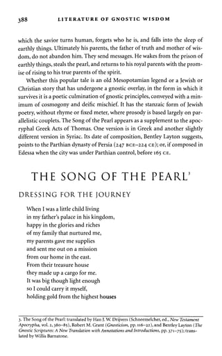 388 LITERATURE OF GNOSTIC WISDOM 
which the savior turns human, forgets who he is, and falls into the sleep of 
earthly things. Ultimately his parents, the father of truth and mother of wis­dom, 
do not abandon him. They send messages. He wakes from the prison of 
earthly things, steals the pearl, and returns to his royal parents with the prom­ise 
of rising to his true parents of the spirit. 
Whether this popular tale is an old Mesopotamian legend or a Jewish or 
Christian story that has undergone a gnostic overlay, in the form in which it 
survives it is a poetic culmination of gnostic principles, conveyed with a min­imum 
of cosmogony and deific mischief. It has the stanzaic form of Jewish 
poetry, without rhyme or fixed meter, where prosody is based largely on par-allelistic 
couplets. The Song of the Pearl appears as a supplement to the apoc­ryphal 
Greek Acts of Thomas. One version is in Greek and another slightly 
different version in Syriac. Its date of composition, Bentley Layton suggests, 
points to the Parthian dynasty of Persia (247 BCE-224 CE); or, if composed in 
Edessa when the city was under Parthian control, before 165 CE. 
THE SONG OF THE PEARL3 
DRESSING FORTHE JOURNEY 
When I was a little child living 
in my father's palace in his kingdom, 
happy in the glories and riches 
of my family that nurtured me, 
my parents gave me supplies 
and sent me out on a mission 
from our home in the east. 
From their treasure house 
they made up a cargo for me. 
It was big though light enough 
so I could carry it myself, 
holding gold from the highest houses 
3. The Song of the Pearl: translated by Han J. W. Drijvers (Schneemelcher, ed., New Testament 
Apocrypha, vol. 2,380-85), Robert M. Grant (Gnosticism, pp. 116-22), and Bentley Layton (The 
Gnostic Scriptures: A New Translation with Annotations and Introductions, pp. 371-75); trans­lated 
by Willis Barnstone. 
 