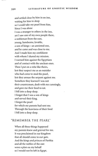 390 LITERATURE OF GNOSTIC WISDOM 
and settled close by him in an inn, 
waiting for him to sleep 
so I could take my pearl from him. 
Since I was alone 
I was a stranger to others in the inn, 
yet I saw one of my own people there, 
a nobleman from the east, 
young, handsome, lovable, 
a son of kings—an anointed one, 
and he came and was close to me. 
And I made him my confidante 
with whom I shared my mission. 
I warned him against the Egyptians 
and of contact with the unclean ones. 
Then I put on a robe like theirs, 
lest they suspect me as an outsider 
who had come to steal the pearl, 
lest they arouse the serpent against me. 
Somehow they learned I was not 
their countryman, dealt with me cunningly, 
and gave me their food to eat. 
I fell into a deep sleep. 
I forgot that I was a son of kings 
and served their king. 
I forgot the pearl 
for which my parents had sent me. 
Through the heaviness of their food 
I fell into a deep sleep. 
"REMEMBER THE PEARL" 
When all these things happened 
my parents knew and grieved for me. 
It was proclaimed in our kingdom 
that all should come to our gate. 
And the kings and princes of Parthia 
and all the nobles of the east 
wove a plan on my behalf 
so I would not be left in Egypt. 
 