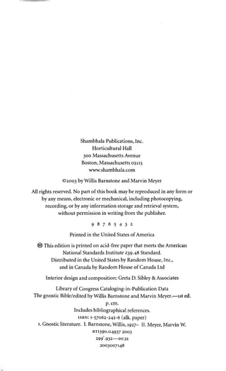 Shambhala Publications, Inc. 
Horticultural Hall 
300 Massachusetts Avenue 
Boston, Massachusetts 02115 
www.shambhala.com 
©2003 by Willis Barnstone and Marvin Meyer 
All rights reserved. No part of this book may be reproduced in any form or 
by any means, electronic or mechanical, including photocopying, 
recording, or by any information storage and retrieval system, 
without permission in writing from the publisher. 
9 8 7 6 5 4 3 2 
Printed in the United States of America 
© This edition is printed on acid-free paper that meets the American 
National Standards Institute Z39.48 Standard. 
Distributed in the United States by Random House, Inc., 
and in Canada by Random House of Canada Ltd 
Interior design and composition: Greta D. Sibley & Associates 
Library of Congress Cataloging-in-Publication Data 
The gnostic Bible/edited by Willis Barnstone and Marvin Meyer.—1st ed. 
p. cm. 
Includes bibliographical references. 
ISBN: 1-57062-242-6 (alk. paper) 
1. Gnostic literature. I. Barnstone, Willis, 1927- II. Meyer, Marvin W. 
BT1390.G4937 2003 
299'.932 DC21 
2003007148 
 