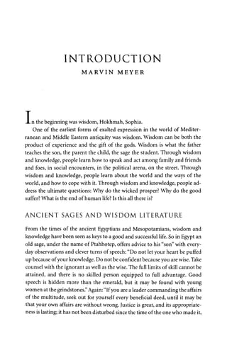 INTRODUCTION 
M A R V I N MEYER 
n the beginning was wisdom, Hokhmah, Sophia. 
One of the earliest forms of exalted expression in the world of Mediter­ranean 
and Middle Eastern antiquity was wisdom. Wisdom can be both the 
product of experience and the gift of the gods. Wisdom is what the father 
teaches the son, the parent the child, the sage the student. Through wisdom 
and knowledge, people learn how to speak and act among family and friends 
and foes, in social encounters, in the political arena, on the street. Through 
wisdom and knowledge, people learn about the world and the ways of the 
world, and how to cope with it. Through wisdom and knowledge, people ad­dress 
the ultimate questions: Why do the wicked prosper? Why do the good 
suffer? What is the end of human life? Is this all there is? 
ANCIENT SAGES AND WISDOM LITERATURE 
From the times of the ancient Egyptians and Mesopotamians, wisdom and 
knowledge have been seen as keys to a good and successful life. So in Egypt an 
old sage, under the name of Ptahhotep, offers advice to his "son" with every­day 
observations and clever turns of speech: "Do not let your heart be puffed 
up because of your knowledge. Do not be confident because you are wise. Take 
counsel with the ignorant as well as the wise. The full limits of skill cannot be 
attained, and there is no skilled person equipped to full advantage. Good 
speech is hidden more than the emerald, but it may be found with young 
women at the grindstones." Again: "If you are a leader commanding the affairs 
of the multitude, seek out for yourself every beneficial deed, until it may be 
that your own affairs are without wrong. lustice is great, and its appropriate­ness 
is lasting; it has not been disturbed since the time of the one who made it, 
I 
 