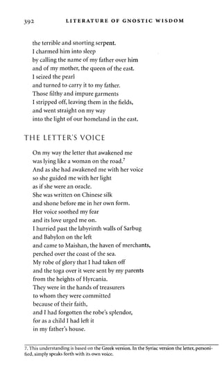 392 LITERATURE OF GNOSTIC WISDOM 
the terrible and snorting serpent. 
I charmed him into sleep 
by calling the name of my father over him 
and of my mother, the queen of the east. 
I seized the pearl 
and turned to carry it to my father. 
Those filthy and impure garments 
I stripped off, leaving them in the fields, 
and went straight on my way 
into the light of our homeland in the east. 
THE LETTER'S VOICE 
On my way the letter that awakened me 
was lying like a woman on the road.7 
And as she had awakened me with her voice 
so she guided me with her light 
as if she were an oracle. 
She was written on Chinese silk 
and shone before me in her own form. 
Her voice soothed my fear 
and its love urged me on. 
I hurried past the labyrinth walls of Sarbug 
and Babylon on the left 
and came to Maishan, the haven of merchants, 
perched over the coast of the sea. 
My robe of glory that I had taken off 
and the toga over it were sent by my parents 
from the heights of Hyrcania. 
They were in the hands of treasurers 
to whom they were committed 
because of their faith, 
and I had forgotten the robe's splendor, 
for as a child I had left it 
in my father's house. 
7. This understanding is based on the Greek version. In the Syriac version the letter, personi­fied, 
simply speaks forth with its own voice. 
 
