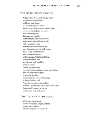 LITERATURE OF GNOSTIC WISDOM 393 
THE GARMENT OF GNOSIS 
As I gazed on it, suddenly the garment 
like a mirror reflected me, 
and I saw myself apart 
as two entities in one form. 
The treasurers had brought me one robe, 
yet in two halves I saw one shape 
with one kingly seal. 
They gave me wealth, 
and the bright embroidered robe 
was colored with gold and beryls, 
with rubies and opals, 
and sardonyxes of many colors 
were fastened to it in its high home. 
All its seams were fastened 
with stones of adamant, 
and the image of the king of kings 
was embroidered on it 
as it rippled with sapphires 
of many colors. 
I saw it quiver all over, 
moving with gnosis, in a pulsing knowledge, 
and as it prepared to speak 
it moved toward me, 
murmuring the sound of its songs. 
It descended and said, 
"I am the one who acted for him. 
For him I was brought up in my father's house. 
I saw myself growing in stature 
in harmony with his labors." 
THE TOGA AND THE PEARL 
With regal movements 
the robe was spreading toward me, 
urging me to take it, 
and love urged me to receive it, 
 