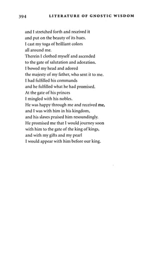 394 LITERATURE OF GNOSTIC WISDOM 
and I stretched forth and received it 
and put on the beauty of its hues. 
I cast my toga of brilliant colors 
all around me. 
Therein I clothed myself and ascended 
to the gate of salutation and adoration. 
I bowed my head and adored 
the majesty of my father, who sent it to me. 
I had fulfilled his commands 
and he fulfilled what he had promised. 
At the gate of his princes 
I mingled with his nobles. 
He was happy through me and received me, 
and I was with him in his kingdom, 
and his slaves praised him resoundingly. 
He promised me that I would journey soon 
with him to the gate of the king of kings, 
and with my gifts and my pearl 
I would appear with him before our king. 
 