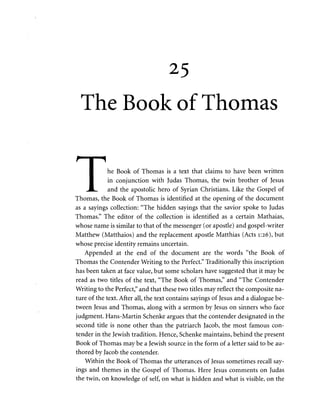 25 
The Book of Thomas 
f I 1 
I he Book of Thomas is a text that claims to have been written 
I in conjunction with Judas Thomas, the twin brother of Jesus 
JL. and the apostolic hero of Syrian Christians. Like the Gospel of 
Thomas, the Book of Thomas is identified at the opening of the document 
as a sayings collection: "The hidden sayings that the savior spoke to Judas 
Thomas." The editor of the collection is identified as a certain Mathaias, 
whose name is similar to that of the messenger (or apostle) and gospel-writer 
Matthew (Matthaios) and the replacement apostle Matthias (Acts 1:26), but 
whose precise identity remains uncertain. 
Appended at the end of the document are the words "the Book of 
Thomas the Contender Writing to the Perfect." Traditionally this inscription 
has been taken at face value, but some scholars have suggested that it may be 
read as two titles of the text, "The Book of Thomas," and "The Contender 
Writing to the Perfect," and that these two titles may reflect the composite na­ture 
of the text. After all, the text contains sayings of Jesus and a dialogue be­tween 
Jesus and Thomas, along with a sermon by Jesus on sinners who face 
judgment. Hans-Martin Schenke argues that the contender designated in the 
second title is none other than the patriarch Jacob, the most famous con­tender 
in the Jewish tradition. Hence, Schenke maintains, behind the present 
Book of Thomas may be a Jewish source in the form of a letter said to be au­thored 
by Jacob the contender. 
Within the Book of Thomas the utterances of Jesus sometimes recall say­ings 
and themes in the Gospel of Thomas. Here Jesus comments on Judas 
the twin, on knowledge of self, on what is hidden and what is visible, on the 
 