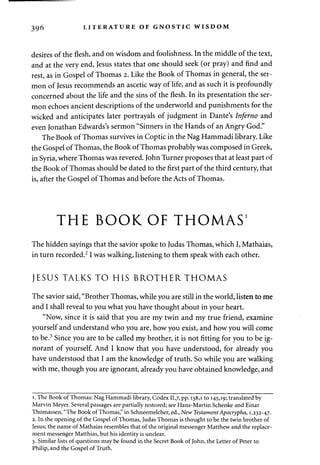 396 LITERATURE OF GNOSTIC WISDOM 
desires of the flesh, and on wisdom and foolishness. In the middle of the text, 
and at the very end, Jesus states that one should seek (or pray) and find and 
rest, as in Gospel of Thomas 2. Like the Book of Thomas in general, the ser­mon 
of Jesus recommends an ascetic way of life, and as such it is profoundly 
concerned about the life and the sins of the flesh. In its presentation the ser­mon 
echoes ancient descriptions of the underworld and punishments for the 
wicked and anticipates later portrayals of judgment in Dante's Inferno and 
even Jonathan Edwards's sermon "Sinners in the Hands of an Angry God." 
The Book of Thomas survives in Coptic in the Nag Hammadi library. Like 
the Gospel of Thomas, the Book of Thomas probably was composed in Greek, 
in Syria, where Thomas was revered. John Turner proposes that at least part of 
the Book of Thomas should be dated to the first part of the third century, that 
is, after the Gospel of Thomas and before the Acts of Thomas. 
THE BOOK OF THOMAS' 
The hidden sayings that the savior spoke to Judas Thomas, which I, Mathaias, 
in turn recorded.21 was walking, listening to them speak with each other. 
JESUS TALKS TO HIS BROTHER THOMAS 
The savior said, "Brother Thomas, while you are still in the world, listen to me 
and I shall reveal to you what you have thought about in your heart. 
"Now, since it is said that you are my twin and my true friend, examine 
yourself and understand who you are, how you exist, and how you will come 
to be.3 Since you are to be called my brother, it is not fitting for you to be ig­norant 
of yourself. And I know that you have understood, for already you 
have understood that I am the knowledge of truth. So while you are walking 
with me, though you are ignorant, already you have obtained knowledge, and 
1. The Book of Thomas: Nag Hammadi library, Codex 11,7, PP-138,1 to 145,19; translated by 
Marvin Meyer. Several passages are partially restored; see Hans-Martin Schenke and Einar 
Thomassen, "The Book of Thomas," in Schneemelcher, ed., New Testament Apocrypha, 1.232-47. 
2. In the opening of the Gospel of Thomas, Judas Thomas is thought to be the twin brother of 
Jesus; the name of Mathaias resembles that of the original messenger Matthew and the replace­ment 
messenger Matthias, but his identity is unclear. 
3. Similar lists of questions may be found in the Secret Book of John, the Letter of Peter to 
Philip, and the Gospel of Truth. 
 