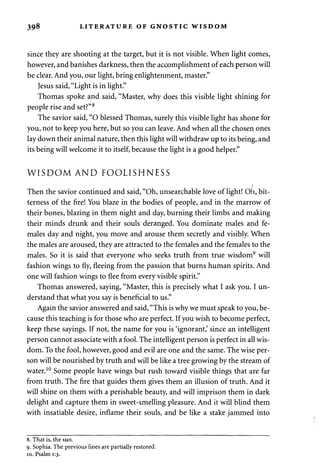 398 LITERATURE OF GNOSTIC WISDOM 
since they are shooting at the target, but it is not visible. When light comes, 
however, and banishes darkness, then the accomplishment of each person will 
be clear. And you, our light, bring enlightenment, master." 
Jesus said, "Light is in light." 
Thomas spoke and said, "Master, why does this visible light shining for 
people rise and set?"8 
The savior said, "O blessed Thomas, surely this visible light has shone for 
you, not to keep you here, but so you can leave. And when all the chosen ones 
lay down their animal nature, then this light will withdraw up to its being, and 
its being will welcome it to itself, because the light is a good helper." 
WISDOM AND FOOLISHNESS 
Then the savior continued and said, "Oh, unsearchable love of light! Oh, bit­terness 
of the fire! You blaze in the bodies of people, and in the marrow of 
their bones, blazing in them night and day, burning their limbs and making 
their minds drunk and their souls deranged. You dominate males and fe­males 
day and night, you move and arouse them secretly and visibly. When 
the males are aroused, they are attracted to the females and the females to the 
males. So it is said that everyone who seeks truth from true wisdom9 will 
fashion wings to fly, fleeing from the passion that burns human spirits. And 
one will fashion wings to flee from every visible spirit." 
Thomas answered, saying, "Master, this is precisely what I ask you. I un­derstand 
that what you say is beneficial to us." 
Again the savior answered and said, "This is why we must speak to you, be­cause 
this teaching is for those who are perfect. If you wish to become perfect, 
keep these sayings. If not, the name for you is 'ignorant,' since an intelligent 
person cannot associate with a fool. The intelligent person is perfect in all wis­dom. 
To the fool, however, good and evil are one and the same. The wise per­son 
will be nourished by truth and will be like a tree growing by the stream of 
water.10 Some people have wings but rush toward visible things that are far 
from truth. The fire that guides them gives them an illusion of truth. And it 
will shine on them with a perishable beauty, and will imprison them in dark 
delight and capture them in sweet-smelling pleasure. And it will blind them 
with insatiable desire, inflame their souls, and be like a stake jammed into 
8. That is, the sun. 
9. Sophia. The previous lines are partially restored. 
10. Psalm 1:3. 
 