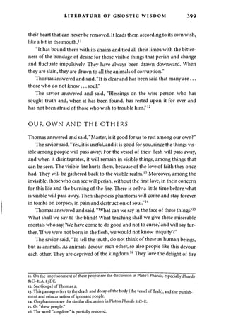 LITERATURE OF GNOSTIC WISDOM 399 
their heart that can never be removed. It leads them according to its own wish, 
like a bit in the mouth.11 
"It has bound them with its chains and tied all their limbs with the bitter­ness 
of the bondage of desire for those visible things that perish and change 
and fluctuate impulsively. They have always been drawn downward. When 
they are slain, they are drawn to all the animals of corruption." 
Thomas answered and said, "It is clear and has been said that many are . .. 
those who do not know... soul." 
The savior answered and said, "Blessings on the wise person who has 
sought truth and, when it has been found, has rested upon it for ever and 
has not been afraid of those who wish to trouble him."12 
OUR OWN AND THE OTHERS 
Thomas answered and said, "Master, is it good for us to rest among our own?" 
The savior said, "Yes, it is useful, and it is good for you, since the things vis­ible 
among people will pass away. For the vessel of their flesh will pass away, 
and when it disintegrates, it will remain in visible things, among things that 
can be seen. The visible fire hurts them, because of the love of faith they once 
had. They will be gathered back to the visible realm.13 Moreover, among the 
invisible, those who can see will perish, without the first love, in their concern 
for this life and the burning of the fire. There is only a little time before what 
is visible will pass away. Then shapeless phantoms will come and stay forever 
in tombs on corpses, in pain and destruction of soul."14 
Thomas answered and said, "What can we say in the face of these things?15 
What shall we say to the blind? What teaching shall we give these miserable 
mortals who say, 'We have come to do good and not to curse,' and will say fur­ther, 
'If we were not born in the flesh, we would not know iniquity'?" 
The savior said, "To tell the truth, do not think of these as human beings, 
but as animals. As animals devour each other, so also people like this devour 
each other. They are deprived of the kingdom.16 They love the delight of fire 
11. On the imprisonment of these people see the discussion in Plato's Phaedo, especially Phaedo 
8iC-82A, 83DE. 
12. See Gospel of Thomas 2. 
13. This passage refers to the death and decay of the body (the vessel of flesh), and the punish­ment 
and reincarnation of ignorant people. 
14. On phantoms see the similar discussion in Plato's Phaedo 81C-E. 
15. Or "these people." 
16. The word "kingdom" is partially restored. 
 
