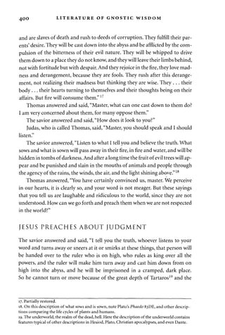 4 0 0 LITERATURE OF GNOSTIC WISDOM 
and are slaves of death and rush to deeds of corruption. They fulfill their par­ents' 
desire. They will be cast down into the abyss and be afflicted by the com­pulsion 
of the bitterness of their evil nature. They will be whipped to drive 
them down to a place they do not know, and they will leave their limbs behind, 
not with fortitude but with despair. And they rejoice in the fire, they love mad­ness 
and derangement, because they are fools. They rush after this derange­ment, 
not realizing their madness but thinking they are wise. They . . . their 
body . . . their hearts turning to themselves and their thoughts being on their 
affairs. But fire will consume them."17 
Thomas answered and said, "Master, what can one cast down to them do? 
I am very concerned about them, for many oppose them." 
The savior answered and said, "How does it look to you?" 
Judas, who is called Thomas, said, "Master, you should speak and I should 
listen." 
The savior answered, "Listen to what I tell you and believe the truth. What 
sows and what is sown will pass away in their fire, in fire and water, and will be 
hidden in tombs of darkness. And after a long time the fruit of evil trees will ap­pear 
and be punished and slain in the mouths of animals and people through 
the agency of the rains, the winds, the air, and the light shining above."18 
Thomas answered, "You have certainly convinced us, master. We perceive 
in our hearts, it is clearly so, and your word is not meager. But these sayings 
that you tell us are laughable and ridiculous to the world, since they are not 
understood. How can we go forth and preach them when we are not respected 
in the world?" 
JESUS PREACHES ABOUT JUDGMENT 
The savior answered and said, "I tell you the truth, whoever listens to your 
word and turns away or sneers at it or smirks at these things, that person will 
be handed over to the ruler who is on high, who rules as king over all the 
powers, and the ruler will make him turn away and cast him down from on 
high into the abyss, and he will be imprisoned in a cramped, dark place. 
So he cannot turn or move because of the great depth of Tartaros19 and the 
17. Partially restored. 
18. On this description of what sows and is sown, note Plato's Phaedo 83DE, and other descrip­tions 
comparing the life cycles of plants and humans. 
19. The underworld, the realm of the dead, hell. Here the description of the underworld contains 
features typical of other descriptions in Hesiod, Plato, Christian apocalypses, and even Dante. 
 