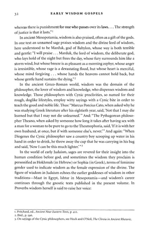 32 EARLY WISDOM GOSPELS 
whereas there is punishment for one who passes over its laws The strength 
of justice is that it lasts."1 
In ancient Mesopotamia, wisdom is also praised, often as a gift of the gods. 
In one text an unnamed sage praises wisdom and the divine lord of wisdom, 
here understood to be Marduk, god of Babylon, whose way is both terrible 
and gentle: "I will praise . . . Marduk, the lord of wisdom, the deliberate god, 
who lays hold of the night but frees the day, whose fury surrounds him like a 
storm wind, but whose breeze is as pleasant as a morning zephyr, whose anger 
is irresistible, whose rage is a devastating flood, but whose heart is merciful, 
whose mind forgiving . . . whose hands the heavens cannot hold back, but 
whose gentle hand sustains the dying."2 
In the ancient Greco-Roman world, wisdom was the domain of the 
philosopher, the lover of wisdom and knowledge, who dispenses wisdom and 
knowledge. Those philosophers with Cynic proclivities, so named for their 
rough, doglike lifestyles, employ witty sayings with a Cynic bite in order to 
teach the good and noble life. Thus: "Marcus Porcius Cato, when asked why he 
was studying Greek literature after his eightieth year, said, 'Not that I may die 
learned but that I may not die unlearned.'" And: "The Pythagorean philoso­pher 
Theano, when asked by someone how long it takes after having sex with 
a man for a woman to be pure to go to the Thesmophoria, said, 'If it is with her 
own husband, at once, but if with someone else's, never.'" And again: "When 
Diogenes the Cynic philosopher saw a country boy scooping up water in his 
hand in order to drink, he threw away the cup that he was carrying in his bag 
and said, 'Now I can be this much lighter.' "3 
In the world of early Judaism, sages are revered for their insight into the 
human condition before god, and sometimes the wisdom they proclaim is 
personified as Hokhmah (in Hebrew) or Sophia (in Greek), terms of feminine 
gender used to indicate wisdom as the female expression of the divine. The 
figure of wisdom in Judaism echoes the earlier goddesses of wisdom in other 
traditions—Maat in Egypt, Ishtar in Mesopotamia—and wisdom's career 
continues through the gnostic texts published in the present volume. In 
Proverbs wisdom herself is said to raise her voice: 
i. Pritchard, ed., Ancient Near Eastern Texts, p. 412. 
2. Ibid., p. 596. 
3. On sayings of the Cynic philosophers, see Hock and O'Neil, The Chreia in Ancient Rhetoric. 
 