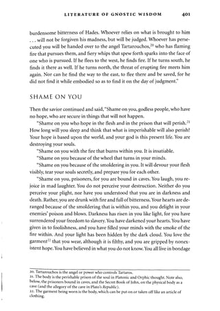LITERATURE OF GNOSTIC WISDOM 401 
burdensome bitterness of Hades. Whoever relies on what is brought to him 
will not be forgiven his madness, but will be judged. Whoever has perse­cuted 
you will be handed over to the angel Tartarouchos,20 who has flaming 
fire that pursues them, and fiery whips that spew forth sparks into the face of 
one who is pursued. If he flees to the west, he finds fire. If he turns south, he 
finds it there as well. If he turns north, the threat of erupting fire meets him 
again. Nor can he find the way to the east, to flee there and be saved, for he 
did not find it while embodied so as to find it on the day of judgment." 
SHAME ON YOU 
Then the savior continued and said, "Shame on you, godless people, who have 
no hope, who are secure in things that will not happen. 
"Shame on you who hope in the flesh and in the prison that will perish.21 
How long will you sleep and think that what is imperishable will also perish? 
Your hope is based upon the world, and your god is this present life. You are 
destroying your souls. 
"Shame on you with the fire that burns within you. It is insatiable. 
"Shame on you because of the wheel that turns in your minds. 
"Shame on you because of the smoldering in you. It will devour your flesh 
visibly, tear your souls secretly, and prepare you for each other. 
"Shame on you, prisoners, for you are bound in caves. You laugh, you re­joice 
in mad laughter. You do not perceive your destruction. Neither do you 
perceive your plight, nor have you understood that you are in darkness and 
death. Rather, you are drunk with fire and full of bitterness. Your hearts are de­ranged 
because of the smoldering that is within you, and you delight in your 
enemies' poison and blows. Darkness has risen in you like light, for you have 
surrendered your freedom to slavery. You have darkened your hearts. You have 
given in to foolishness, and you have filled your minds with the smoke of the 
fire within. And your light has been hidden by the dark cloud. You love the 
garment22 that you wear, although it is filthy, and you are gripped by nonex­istent 
hope. You have believed in what you do not know. You all live in bondage 
20. Tartarouchos is the angel or power who controls Tartaros. 
21. The body is the perishable prison of the soul in Platonic and Orphic thought. Note also, 
below, the prisoners bound in caves, and the Secret Book of John, on the physical body as a 
cave (and the allegory of the cave in Plato's Republic). 
22. The garment being worn is the body, which can be put on or taken off like an article of 
clothing. 
 