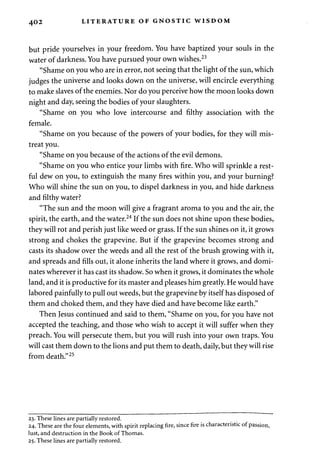 402 LITERATURE OF GNOSTIC WISDOM 
but pride yourselves in your freedom. You have baptized your souls in the 
water of darkness. You have pursued your own wishes.23 
"Shame on you who are in error, not seeing that the light of the sun, which 
judges the universe and looks down on the universe, will encircle everything 
to make slaves of the enemies. Nor do you perceive how the moon looks down 
night and day, seeing the bodies of your slaughters. 
"Shame on you who love intercourse and filthy association with the 
female. 
"Shame on you because of the powers of your bodies, for they will mis­treat 
you. 
"Shame on you because of the actions of the evil demons. 
"Shame on you who entice your limbs with fire. Who will sprinkle a rest­ful 
dew on you, to extinguish the many fires within you, and your burning? 
Who will shine the sun on you, to dispel darkness in you, and hide darkness 
and filthy water? 
"The sun and the moon will give a fragrant aroma to you and the air, the 
spirit, the earth, and the water.24 If the sun does not shine upon these bodies, 
they will rot and perish just like weed or grass. If the sun shines on it, it grows 
strong and chokes the grapevine. But if the grapevine becomes strong and 
casts its shadow over the weeds and all the rest of the brush growing with it, 
and spreads and fills out, it alone inherits the land where it grows, and domi­nates 
wherever it has cast its shadow. So when it grows, it dominates the whole 
land, and it is productive for its master and pleases him greatly. He would have 
labored painfully to pull out weeds, but the grapevine by itself has disposed of 
them and choked them, and they have died and have become like earth." 
Then Jesus continued and said to them, "Shame on you, for you have not 
accepted the teaching, and those who wish to accept it will suffer when they 
preach. You will persecute them, but you will rush into your own traps. You 
will cast them down to the lions and put them to death, daily, but they will rise 
from death."25 
23. These lines are partially restored. 
24. These are the four elements, with spirit replacing fire, since fire is characteristic of passion, 
lust, and destruction in the Book of Thomas. 
25. These lines are partially restored. 
 