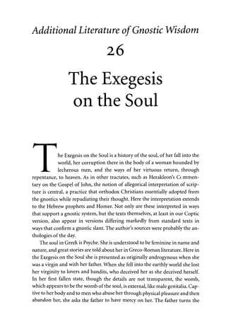 Additional Literature of Gnostic Wisdom 
26 
The Exegesis 
on the Soul 
f I "1 
I he Exegesis on the Soul is a history of the soul, of her fall into the 
I world, her corruption there in the body of a woman hounded by 
JtL... lecherous men, and the ways of her virtuous return, through 
repentance, to heaven. As in other tractates, such as Herakleon's Commen­tary 
on the Gospel of John, the notion of allegorical interpretation of scrip­ture 
is central, a practice that orthodox Christians essentially adopted from 
the gnostics while repudiating their thought. Here the interpretation extends 
to the Hebrew prophets and Homer. Not only are these interpreted in ways 
that support a gnostic system, but the texts themselves, at least in our Coptic 
version, also appear in versions differing markedly from standard texts in 
ways that confirm a gnostic slant. The author's sources were probably the an­thologies 
of the day. 
The soul in Greek is Psyche. She is understood to be feminine in name and 
nature, and great stories are told about her in Greco-Roman literature. Here in 
the Exegesis on the Soul she is presented as originally androgynous when she 
was a virgin and with her father. When she fell into the earthly world she lost 
her virginity to lovers and bandits, who deceived her as she deceived herself. 
In her first fallen state, though the details are not transparent, the womb, 
which appears to be the womb of the soul, is external, like male genitalia. Cap­tive 
to her body and to men who abuse her through physical pleasure and then 
abandon her, she asks the father to have mercy on her. The father turns the 
 