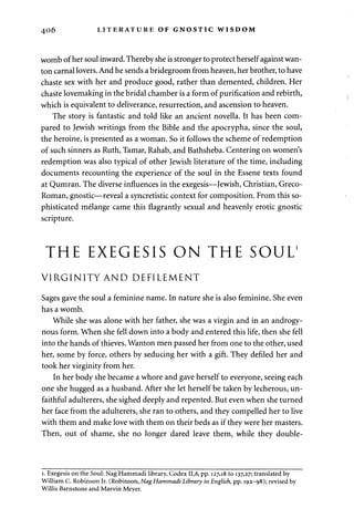 406 LITERATURE OF GNOSTIC WISDOM 
womb of her soul inward. Thereby she is stronger to protect herself against wan­ton 
carnal lovers. And he sends a bridegroom from heaven, her brother, to have 
chaste sex with her and produce good, rather than demented, children. Her 
chaste lovemaking in the bridal chamber is a form of purification and rebirth, 
which is equivalent to deliverance, resurrection, and ascension to heaven. 
The story is fantastic and told like an ancient novella. It has been com­pared 
to Jewish writings from the Bible and the apocrypha, since the soul, 
the heroine, is presented as a woman. So it follows the scheme of redemption 
of such sinners as Ruth, Tamar, Rahab, and Bathsheba. Centering on women's 
redemption was also typical of other Jewish literature of the time, including 
documents recounting the experience of the soul in the Essene texts found 
at Qumran. The diverse influences in the exegesis—Jewish, Christian, Greco- 
Roman, gnostic—reveal a syncretistic context for composition. From this so­phisticated 
melange came this flagrantly sexual and heavenly erotic gnostic 
scripture. 
THE EXEGESIS ON THE SOUL1 
VIRGINITY AND DEFILEMENT 
Sages gave the soul a feminine name. In nature she is also feminine. She even 
has a womb. 
While she was alone with her father, she was a virgin and in an androgy­nous 
form. When she fell down into a body and entered this life, then she fell 
into the hands of thieves. Wanton men passed her from one to the other, used 
her, some by force, others by seducing her with a gift. They defiled her and 
took her virginity from her. 
In her body she became a whore and gave herself to everyone, seeing each 
one she hugged as a husband. After she let herself be taken by lecherous, un­faithful 
adulterers, she sighed deeply and repented. But even when she turned 
her face from the adulterers, she ran to others, and they compelled her to live 
with them and make love with them on their beds as if they were her masters. 
Then, out of shame, she no longer dared leave them, while they double-i. 
Exegesis on the Soul: Nag Hammadi library, Codex 11,6, pp. 127,18 to 137,27; translated by 
William C. Robinson Jr. (Robinson, Nag Hammadi Library in English, pp. 192-98); revised by 
Willis Barnstone and Marvin Meyer. 
 