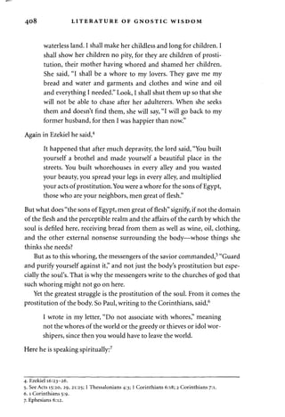 408 LITERATURE OF GNOSTIC WISDOM 
waterless land. I shall make her childless and long for children. I 
shall show her children no pity, for they are children of prosti­tution, 
their mother having whored and shamed her children. 
She said, "I shall be a whore to my lovers. They gave me my 
bread and water and garments and clothes and wine and oil 
and everything I needed." Look, I shall shut them up so that she 
will not be able to chase after her adulterers. When she seeks 
them and doesn't find them, she will say, "I will go back to my 
former husband, for then I was happier than now." 
Again in Ezekiel he said,4 
It happened that after much depravity, the lord said, "You built 
yourself a brothel and made yourself a beautiful place in the 
streets. You built whorehouses in every alley and you wasted 
your beauty, you spread your legs in every alley, and multiplied 
your acts of prostitution. You were a whore for the sons of Egypt, 
those who are your neighbors, men great of flesh." 
But what does "the sons of Egypt, men great of flesh" signify, if not the domain 
of the flesh and the perceptible realm and the affairs of the earth by which the 
soul is defiled here, receiving bread from them as well as wine, oil, clothing, 
and the other external nonsense surrounding the body—whose things she 
thinks she needs? 
But as to this whoring, the messengers of the savior commanded,5 "Guard 
and purify yourself against it," and not just the body's prostitution but espe­cially 
the soul's. That is why the messengers write to the churches of god that 
such whoring might not go on here. 
Yet the greatest struggle is the prostitution of the soul. From it comes the 
prostitution of the body. So Paul, writing to the Corinthians, said,6 
I wrote in my letter, "Do not associate with whores," meaning 
not the whores of the world or the greedy or thieves or idol wor­shipers, 
since then you would have to leave the world. 
Here he is speaking spiritually:7 
4. Ezekiel 16:23-26. 
5. See Acts 15:20, 29, 21:25; 1 Thessalonians 4:3; 1 Corinthians 6:18; 2 Corinthians 7:1. 
6.1 Corinthians 5:9. 
7. Ephesians 6:12. 
 
