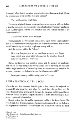 4io LITERATURE OF GNOSTIC WISDOM 
from each other. In this marriage once they join they become a single life. As 
the prophet said about the first man and woman,8 
They will become a single flesh. 
They were originally joined to each other when they were with the father, 
before the woman led the man astray, who is her brother. This marriage brings 
them together again, and the soul joins her true love and real master, as the 
scriptures tell us9: 
The woman's master is her husband. 
Then gradually she recognized him and was again happy, weeping before 
him as she remembered the disgrace of her former widowhood. She adorned 
herself abundantly so he might be pleased to stay with her. 
And the prophet said in the Psalms,10 
Hear, my daughter, and see me and bend your ear, and forget 
your people and your father's house, for the king has desired 
your beauty, and he is your lord. 
He has her turn her face from her people and the gang of her adulterers 
with whom she had mingled, to devote herself now to her king, her real lord, 
and to forget the house of the earthly father with whom things were bad for 
her, and remember her father in heaven. So Abraham was told,11 
Leave your country and kin and your father's house. 
REGENERATION OF THE SOUL 
When the soul had adorned herself again in her beauty, she enjoyed her 
beloved. He also loved her. And when they made love, she got from him the 
seed which is the life-giving spirit. By him she has good children and brings 
them up. Such is the great and perfect marvel of birth. This marriage is made 
perfect by the will of the father. 
Now, it is right that the soul be regenerated and be as she formerly was. The 
soul stirred. Her divine nature and her rejuvenation came from her father so 
she might return to where she was before. This is resurrection from the dead. 
8. Genesis 2:24. 
9. See Genesis 3:16; 1 Corinthians 11:1; Ephesians 5:23. 
10. Psalm 45:10—11. 
11. Genesis 12:1. 
 