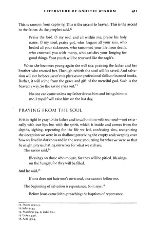 LITERATURE OF GNOSTIC WISDOM 411 
This is ransom from captivity. This is the ascent to heaven. This is the ascent 
to the father. As the prophet said,12 
Praise the lord, O my soul and all within me, praise his holy 
name. O my soul, praise god, who forgave all your sins, who 
healed all your sicknesses, who ransomed your life from death, 
who crowned you with mercy, who satisfies your longing for 
good things. Your youth will be renewed like the eagle's. 
When she becomes young again she will rise, praising the father and her 
brother who rescued her. Through rebirth the soul will be saved. And salva­tion 
will not be because of rote phrases or professional skills or learned books. 
Rather, it will come from the grace and gift of the merciful god. Such is the 
heavenly way. So the savior cries out,13 
No one can come unless my father draws him and brings him to 
me. I myself will raise him on the last day. 
PRAYING FROM THE SOUL 
So it is right to pray to the father and to call on him with our soul—not exter­nally 
with our lips but with the spirit, which is inside and comes from the 
depths, sighing, repenting for the life we led, confessing sins, recognizing 
the deception we were in as shallow; perceiving the empty zeal; weeping over 
how we lived in darkness and in the wave; mourning for what we were so that 
he might pity us; hating ourselves for what we still are. 
The savior said,14 
Blessings on those who mourn, for they will be pitied. Blessings 
on the hungry, for they will be filled. 
And he said,15 
If one does not hate one's own soul, one cannot follow me. 
The beginning of salvation is repentance. So it says,16 
Before Jesus came John, preaching the baptism of repentance. 
12. Psalm 103:1-5. 
13- John 6:44. 
14- Matthew 5:4, 6; Luke 6:21. 
15- Luke 14:26. 
16. Acts 13:24. 
 