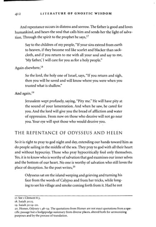 412 LITERATURE OF GNOSTIC WISDOM 
And repentance occurs in distress and sorrow. The father is good and loves 
humankind, and hears the soul that calls him and sends her the light of salva­tion. 
Through the spirit to the prophet he says,17 
Say to the children of my people, "If your sins extend from earth 
to heaven, if they become red like scarlet and blacker than sack­cloth, 
and if you return to me with all your soul and say to me, 
'My father,' I will care for you as for a holy people." 
Again elsewhere,18 
So the lord, the holy one of Israel, says, "If you return and sigh, 
then you will be saved and will know where you were when you 
trusted what is shallow." 
And again, 19 
Jerusalem wept profusely, saying, "Pity me." He will have pity at 
the sound of your lamentation. And when he saw, he cared for 
you. And the lord will give you the bread of affliction and water 
of oppression. From now on those who deceive will not go near 
you. Your eye will spot those who would deceive you. 
THE REPENTANCE OF ODYSSEUS AND HELEN 
So it is right to pray to god night and day, extending our hands toward him as 
do people sailing in the middle of the sea. They pray to god with all their heart 
and without hypocrisy. Those who pray hypocritically fool only themselves. 
Yes, it is to know who is worthy of salvation that god examines our inner selves 
and the bottom of our heart. No one is worthy of salvation who still loves the 
place of deception. So the poet writes,20 
Odysseus sat on the island weeping and grieving and turning his 
face from the words of Calypso and from her tricks, while long­ing 
to see his village and smoke coming forth from it. Had he not 
17. See 1 Clement 8:3. 
18. Isaiah 30:15. 
19. Isaiah 30:19-20. 
20. Homer, Odyssey 1.48-59. The quotations from Homer are not exact quotations from a spe­cific 
passage but a hodgepodge summary from diverse places, altered both for sermonizing 
purposes and by the process of translation. 
 