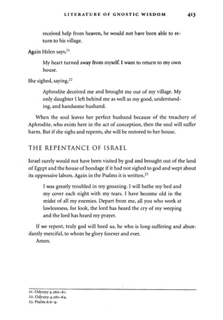 LITERATURE OF GNOSTIC WISDOM 413 
received help from heaven, he would not have been able to re­turn 
to his village. 
Again Helen says,21 
My heart turned away from myself. I want to return to my own 
house. 
She sighed, saying,22 
Aphrodite deceived me and brought me out of my village. My 
only daughter I left behind me as well as my good, understand­ing, 
and handsome husband. 
When the soul leaves her perfect husband because of the treachery of 
Aphrodite, who exists here in the act of conception, then the soul will suffer 
harm. But if she sighs and repents, she will be restored to her house. 
THE REPENTANCE OF ISRAEL 
Israel surely would not have been visited by god and brought out of the land 
of Egypt and the house of bondage if it had not sighed to god and wept about 
its oppressive labors. Again in the Psalms it is written,23 
I was greatly troubled in my groaning. I will bathe my bed and 
my cover each night with my tears. I have become old in the 
midst of all my enemies. Depart from me, all you who work at 
lawlessness, for look, the lord has heard the cry of my weeping 
and the lord has heard my prayer. 
If we repent, truly god will heed us, he who is long-suffering and abun­dantly 
merciful, to whom be glory forever and ever. 
Amen. 
21. Odyssey 4.260-61. 
22. Odyssey 4.261-64. 
23. Psalm 6:6-9. 
 