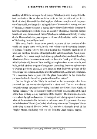 LITERATURE OF GNOSTIC WISDOM 415 
recalling childbirth, emerges the demiurge Yaldabaoth, who is expelled, the 
text emphasizes, like an aborted fetus (as in an interpretation of the Secret 
Book of John). He establishes his kingdom of chaos, complete with the pow­ers 
of the world, and brags that he is god alone. Of course he is wrong, and one 
of his sons, Sabaoth by name, is exalted above him with Sophia in the seventh 
heaven, where he proceeds to create an assembly of angels, a firstborn named 
Israel, and Jesus the anointed. Father Yaldabaoth, in turn, counters by creating 
death. Thus unfolds the gloomy process of mortal dissolution in the cosmos, 
of life leading inexorably to death. 
This story, familiar from other gnostic accounts of the creation of the 
world and people in the world, is told with reference to the opening chapters 
of Genesis from the Hebrew Bible. In a manner that recalls the Secret Book of 
John and the three divisions of humankind in Valentinian texts, Adam is un­derstood 
in three ways, as spiritual Adam, psychical Adam, and earthly Adam. 
Also inserted into the account are asides on Eros, the Greek god of love, along 
with Psyche (soul), lover of Eros, and Egyptian phoenixes, water animals, and 
bulls, and all of these are part of the gnostic cosmology. Innocent spirits come 
to awaken people to gnosis, as does Jesus, so that finally the powers of the 
present age will collapse, and light and life will triumph. As the text concludes, 
"it is necessary that everyone enter the place from which he has come. For 
each one by his deeds and his gnosis will reveal his nature." 
On the Origin of the World is untitled in the manuscripts that have 
survived, but the present descriptive title is often used. The text was almost 
certainly written in Greek before being translated into Coptic. Hans-Gebhard 
Bethge suggests, "The work was probably composed in Alexandria at the end 
of the third century A.D. or beginning of the fourth."1 The text is in a learned, 
even scholarly style and contains etymological and bibliographical references. 
Most of the works cited in the text are unknown to us. Exceptions to this may 
include books of Noraia (or Oraia), which may refer to the Thought of Norea 
in the Nag Hammadi library, Codex IX,2, and the Archangelic Book of the 
Prophet Moses, which may refer to a text from the Greek magical papyri. 
1. Hans-Gebhard Bethge in Layton, Nag Hammadi Codex 11,2-7,2.12. 
 