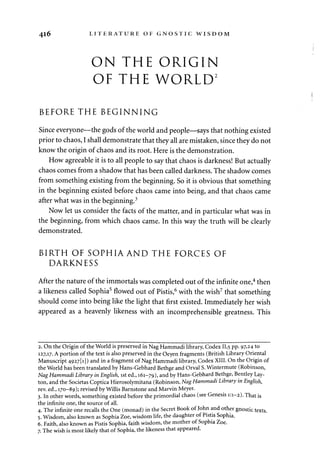 416 LITERATURE OF GNOSTIC WISDOM. 
ON THE ORIGIN 
OF THE WORLD2 
BEFORE THE BEGINNING 
Since everyone—the gods of the world and people—says that nothing existed 
prior to chaos, I shall demonstrate that they all are mistaken, since they do not 
know the origin of chaos and its root. Here is the demonstration. 
How agreeable it is to all people to say that chaos is darkness! But actually 
chaos comes from a shadow that has been called darkness. The shadow comes 
from something existing from the beginning. So it is obvious that something 
in the beginning existed before chaos came into being, and that chaos came 
after what was in the beginning.3 
Now let us consider the facts of the matter, and in particular what was in 
the beginning, from which chaos came. In this way the truth will be clearly 
demonstrated. 
BIRTH OF SOPHIA AND THE FORCES OF 
DARKNESS 
After the nature of the immortals was completed out of the infinite one,4 then 
a likeness called Sophia5 flowed out of Pistis,6 with the wish7 that something 
should come into being like the light that first existed. Immediately her wish 
appeared as a heavenly likeness with an incomprehensible greatness. This 
2. On the Origin of the World is preserved in Nag Hammadi library, Codex 11,5 PP- 97>24 to 
127,17. A portion of the text is also preserved in the Oeyen fragments (British Library Oriental 
Manuscript 4927U]) and in a fragment of Nag Hammadi library, Codex XIII. On the Origin of 
the World has been translated by Hans-Gebhard Bethge and Orval S. Wintermute (Robinson, 
Nag Hammadi Library in English, 1st ed., 161-79), and by Hans-Gebhard Bethge, Bentley Lay-ton, 
and the Societas Coptica Hierosolymitana (Robinson, Nag Hammadi Library in English, 
rev. ed., 170-89); revised by Willis Barnstone and Marvin Meyer. 
3. In other words, something existed before the primordial chaos (see Genesis 1:1-2). That is 
the infinite one, the source of all. 
4. The infinite one recalls the One (monad) in the Secret Book of John and other gnostic texts. 
5. Wisdom, also known as Sophia Zoe, wisdom life, the daughter of Pistis Sophia. 
6. Faith, also known as Pistis Sophia, faith wisdom, the mother of Sophia Zoe. 
7. The wish is most likely that of Sophia, the likeness that appeared. 
 