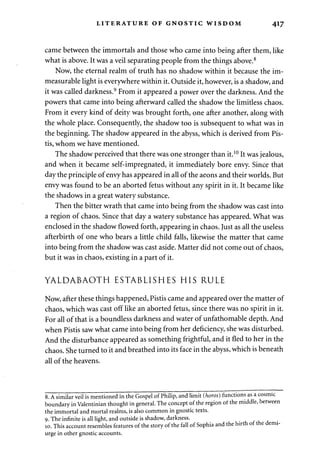 LITERATURE OF GNOSTIC WISDOM 417 
came between the immortals and those who came into being after them, like 
what is above. It was a veil separating people from the things above.8 
Now, the eternal realm of truth has no shadow within it because the im­measurable 
light is everywhere within it. Outside it, however, is a shadow, and 
it was called darkness.9 From it appeared a power over the darkness. And the 
powers that came into being afterward called the shadow the limitless chaos. 
From it every kind of deity was brought forth, one after another, along with 
the whole place. Consequently, the shadow too is subsequent to what was in 
the beginning. The shadow appeared in the abyss, which is derived from Pis­tis, 
whom we have mentioned. 
The shadow perceived that there was one stronger than it.10 It was jealous, 
and when it became self-impregnated, it immediately bore envy. Since that 
day the principle of envy has appeared in all of the aeons and their worlds. But 
envy was found to be an aborted fetus without any spirit in it. It became like 
the shadows in a great watery substance. 
Then the bitter wrath that came into being from the shadow was cast into 
a region of chaos. Since that day a watery substance has appeared. What was 
enclosed in the shadow flowed forth, appearing in chaos. Just as all the useless 
afterbirth of one who bears a little child falls, likewise the matter that came 
into being from the shadow was cast aside. Matter did not come out of chaos, 
but it was in chaos, existing in a part of it. 
YALDABAOTH ESTABLISHES HIS RULE 
Now, after these things happened, Pistis came and appeared over the matter of 
chaos, which was cast off like an aborted fetus, since there was no spirit in it. 
For all of that is a boundless darkness and water of unfathomable depth. And 
when Pistis saw what came into being from her deficiency, she was disturbed. 
And the disturbance appeared as something frightful, and it fled to her in the 
chaos. She turned to it and breathed into its face in the abyss, which is beneath 
all of the heavens. 
8. A similar veil is mentioned in the Gospel of Philip, and limit (hows) functions as a < 
boundary in Valentinian thought in general. The concept of the region of the middle, 
the immortal and mortal realms, is also common in gnostic texts. 
9."The infinite is all light, and outside is shadow, darkness. 
10. This account resembles features of the story of the fall of Sophia and the birth of tl 
urge in other gnostic accounts. 
 