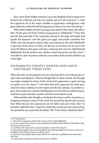 418 LITERATURE OF GNOSTIC WISDOM 
Now, when Pistis Sophia wanted to cause the thing that had no spirit to be 
formed into a likeness and rule over matter and over all its powers,11 a ruler 
first appeared out of the waters, lionlike in appearance, androgynous, with 
great authority within himself but ignorant of whence he came into being.12 
When Pistis Sophia saw him moving in the depth of the waters, she said to 
him, "Youth, pass over here," which is interpreted as "Yaldabaoth."13 Since that 
day, the first principle of the word that referred to the gods and angels and 
people has appeared. And the gods and angels and people constitute that 
which came into being by means of the word. Moreover, the ruler Yaldabaoth 
is ignorant of the power of Pistis. He did not see her face, but he saw in the 
water the likeness that spoke with him. And from that voice he called himself 
Yaldabaoth. But the perfect ones call him Ariael because he was like a lion.14 
And after he came to possess authority over matter, Pistis Sophia withdrew up 
to her light. 
YALDABAOTH CREATES HEAVEN AND EARTH 
AND BEARS THREE SONS 
When the ruler saw his greatness, he saw only himself; he saw nothing else, ex­cept 
water and darkness. Then he thought that he alone existed. His thought 
was made complete by means of the word, and it appeared as a spirit moving 
to and fro over the waters.15 And when that spirit appeared, the ruler sepa­rated 
the watery substance to one region and the dry substance to another re­gion. 
From matter he created a dwelling place for himself and called it heaven. 
And from matter the ruler created a footstool and called it earth. 
Afterward the ruler thought, according to his nature, and he created an an­drogynous 
being by means of the word. He opened his mouth and cooed to 
him. When his eyes were opened, he saw his father and said to him, "Eee." So 
his father called him Yao.16 Again he created the second son and cooed to him. 
He opened his eyes and said to his father, "Eh." So his father called him Eloai.17 
11. Or "her powers." 
12. This is the inopportune birth of the creator of the world, Yaldabaoth. 
13. On the names of the creator, see the Secret Book of John and the Reality of the Rulers (with 
the notes) in this volume. 
14. In Hebrew the name Ariel is commonly taken to mean "lion of god." 
15. Here and throughout the text are parallels to the opening chapters of Genesis, as well as to 
the Reality of the Rulers. Only a few will be noted. 
16. A form of the ineffable divine name Yahweh. In Greek Yao is spelled Iao, hence the baby-talk 
"Eee." 
17. A name that resembles the Hebrew for god, El or Elohim. 
 