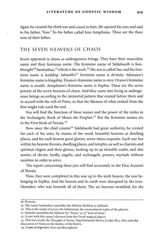 LITERATURE OF GNOSTIC WISDOM 419 
Again he created the third son and cooed to him. He opened his eyes and said 
to his father, "Asss." So his father called him Astaphaios. These are the three 
sons of their father. 
THE SEVEN HEAVENS OF CHAOS 
Seven appeared in chaos as androgynous beings. They have their masculine 
name and their feminine name. The feminine name of Yaldabaoth is fore­thought18 
Sambathas,19 which is the week.20 His son is called Yao, and his fem­inine 
name is lordship. Sabaoth's21 feminine name is divinity. Adonaios's 
feminine name is kingship. Eloaios's feminine name is envy. Oraios's feminine 
name is wealth. Astaphaios's feminine name is Sophia. These are the seven 
powers of the seven heavens of chaos. And they came into being as androgy­nous 
beings according to the immortal pattern that existed before them and 
in accord with the will of Pistis, so that the likeness of what existed from the 
first might rule until the end. 
You will find the function of these names and the power of the males in 
the Archangelic Book of Moses the Prophet.22 But the feminine names are 
in the First Book of Noraia.23 
Now since the chief creator24 Yaldabaoth had great authority, he created 
for each of his sons, by means of the word, beautiful heavens as dwelling 
places, and for each heaven great glories, seven times exquisite. Each one has 
within his heaven thrones, dwelling places, and temples, as well as chariots and 
spiritual virgins and their glories, looking up to an invisible realm, and also 
armies of divine, lordly, angelic, and archangelic powers, myriads without 
number, in order to serve. 
The report concerning these you will find accurately in the First Account 
of Noraia. 
Now, they were completed in this way up to the sixth heaven, the one be­longing 
to Sophia. And the heaven and its earth were disrupted by the trou­blemaker, 
who was beneath all of them. The six heavens trembled, for the 
18. Pronoia. 
19. The name Sambathas resembles the Hebrew Shabbat or Sabbath. 
20. This is the realm of seven, the hebdomad, the astronomical realm of the planets. 
21. Sabaoth resembles the Hebrew for "hosts," as in "lord of hosts." 
22. A text with this name is known from the Greek magical papyri. 
23. This text recalls the Thought of Norea, Nag Hammadi library, Codex IX,2. Also note the 
discussion of Norea in the Reality of the Rulers. 
24. Greek archigenitor, here and throughout. 
 