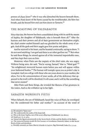 420 LITERATURE OF GNOSTIC WISDOM 
powers of chaos knew25 who it was who disturbed the heaven beneath them. 
And when Pistis knew of the harm caused by the troublemaker, she blew her 
breath, and she bound him and cast him down to Tartaros.26 
THE BOASTING OF YALDABAOTH 
Since that day, the heaven has been consolidated along with its earth by means 
of Sophia, the daughter of Yaldabaoth, who is beneath them all.27 After the 
heavens and their powers and all of their government set themselves aright, 
the chief creator exalted himself and was glorified by the whole army of an­gels. 
And all the gods and their angels gave him praise and glory. 
And he rejoiced in his heart, and he boasted continually, saying to them, "I 
do not need anything. I am god and there is no other god but me."28 But when 
he said these things, he sinned against all of the immortal imperishable ones, 
and they kept their eyes on him. 
Moreover, when Pistis saw the impiety of the chief ruler, she was angry. 
Without being seen, she said, "You're wrong, Samael," that is, "blind god."29 
"An enlightened, immortal human exists before you and will appear within 
your fashioned bodies.30 The human will trample upon you as potter's clay is 
trampled. And you will go with those who are yours down to your mother, the 
abyss. For in the consummation of your works, all of the deficiency that ap­peared 
in the truth will be dissolved. It will cease, and it will be like something 
that never existed." 
After Pistis said these things, she revealed the likeness of her greatness in 
the waters. And so she withdrew up to her light. 
SABAOTH WORSHIPS PISTIS 
When Sabaoth, the son of Yaldabaoth, heard the voice of Pistis, he worshiped 
her. He condemned his father and mother.31 on account of the word of 
25. Or emend to "knew not." 
26. The underworld, the realm of the dead, hell. 
27. This is the lower Sophia, one of the seven offspring of Yaldabaoth (see above). 
28. Isaiah 45:5-6, 21; 46:9. 
29. Samael also figures prominently in the Secret Book of John and the Reality of the Rulers. 
30. The immortal human recalls the first human, or Geradamas (heavenly Adam), in the Secret 
Book of John and elsewhere. 
31. Partially restored; see Hans-Martin Schenke in Layton, Nag Hammadi Codex 11,2-7, 2.42. 
 