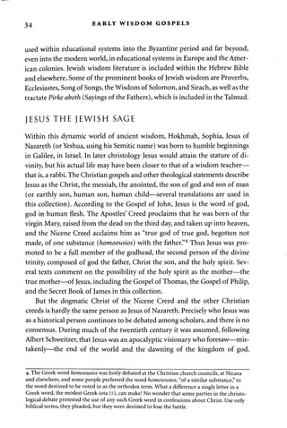 34 EARLY WISDOM GOSPELS 
used within educational systems into the Byzantine period and far beyond, 
even into the modern world, in educational systems in Europe and the Amer­ican 
colonies. Jewish wisdom literature is included within the Hebrew Bible 
and elsewhere. Some of the prominent books of Jewish wisdom are Proverbs, 
Ecclesiastes, Song of Songs, the Wisdom of Solomon, and Sirach, as well as the 
tractate Pirke aboth (Sayings of the Fathers), which is included in the Talmud. 
JESUS THE JEWISH SAGE 
Within this dynamic world of ancient wisdom, Hokhmah, Sophia, Jesus of 
Nazareth (or Yeshua, using his Semitic name) was born to humble beginnings 
in Galilee, in Israel. In later christology Jesus would attain the stature of di­vinity, 
but his actual life may have been closer to that of a wisdom teacher— 
that is, a rabbi. The Christian gospels and other theological statements describe 
Jesus as the Christ, the messiah, the anointed, the son of god and son of man 
(or earthly son, human son, human child—several translations are used in 
this collection). According to the Gospel of John, Jesus is the word of god, 
god in human flesh. The Apostles' Creed proclaims that he was born of the 
virgin Mary, raised from the dead on the third day, and taken up into heaven, 
and the Nicene Creed acclaims him as "true god of true god, begotten not 
made, of one substance (homoousios) with the father."4 Thus Jesus was pro­moted 
to be a full member of the godhead, the second person of the divine 
trinity, composed of god the father, Christ the son, and the holy spirit. Sev­eral 
texts comment on the possibility of the holy spirit as the mother—the 
true mother—of Jesus, including the Gospel of Thomas, the Gospel of Philip, 
and the Secret Book of James in this collection. 
But the dogmatic Christ of the Nicene Creed and the other Christian 
creeds is hardly the same person as Jesus of Nazareth. Precisely who Jesus was 
as a historical person continues to be debated among scholars, and there is no 
consensus. During much of the twentieth century it was assumed, following 
Albert Schweitzer, that Jesus was an apocalyptic visionary who foresaw—mis­takenly— 
the end of the world and the dawning of the kingdom of god. 
4. The Greek word homoousios was hotly debated at the Christian church councils, at Nicaea 
and elsewhere, and some people preferred the word homoiousios, "of a similar substance," to 
the word destined to be voted in as the orthodox term. What a difference a single letter in a 
Greek word, the modest Greek iota (z), can make! No wonder that some parties in the christo-logical 
debate protested the use of any such Greek word in confessions about Christ. Use only 
biblical terms, they pleaded, but they were destined to lose the battle. 
 