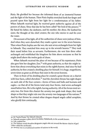 LITERATURE OF GNOSTIC WISDOM 421 
Pistis. He glorified her because she informed them of an immortal human 
and the light of the human. Then Pistis Sophia stretched forth her finger and 
poured upon him light from her light for a condemnation of his father. 
When Sabaoth received light, he received great authority against all of the 
powers of chaos. Since that day he has been called "the lord of the powers."32 
He hated his father, the darkness, and his mother, the abyss. He loathed his 
sister, the thought of the chief creator, the one who moves to and fro over 
the water. 
On account of his light, all of the authorities of chaos were jealous of him. 
And when they were disturbed, they made a great war in the seven heavens. 
Then when Pistis Sophia saw the war, she sent seven archangels from her light 
to Sabaoth. They snatched him away up to the seventh heaven.33 They took 
their stand before him as servants. Furthermore, she sent him three other 
archangels and established the kingdom for him above everyone so that he 
might dwell above the twelve gods of chaos. 
When Sabaoth received the place of rest because of his repentance, Pistis 
also gave him her daughter, Zoe,34 with great authority, so that she might in­form 
him about everything that exists in the eighth heaven. And since he had 
authority, he first created a dwelling place for himself. It is huge, magnificent, 
seven times as great as all those that exist in the seven heavens. 
Then in front of his dwelling place he created a great throne on a chariot 
with four faces, called cherubim.35 And the cherubim throne has eight shapes 
on each side of the four corners—forms of lions and bulls and humans and 
eagles—so that all of the forms total sixty-four forms. And seven archangels 
stand before him. He is the eighth, having authority. All of the forms total sev­enty- 
two. For from this chariot the seventy-two gods took shape; they took 
shape so that they might rule over the seventy-two languages of the nations.36 
And by that throne he created other dragon-shaped angels called seraphim, 
who glorify him continually. 
32. Or "lord of hosts," for Yahweh Sabaoth. 
33. Sabaoth assumes a place above his father, Yaldabaoth, in the seventh heaven. 
34. Life, exalted Eve. 
35. The Hebrew word cherubim designates angels who are around the throne-chariot of god 
(often called the merkavah). 
36. Seventy-two is a traditional number of nations in the world. 
 