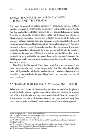 422 LITERATURE OF GNOSTIC WISDOM 
SABAOTH CREATES AN ASSEMBLY WITH 
JESUS AND THE VIRGIN 
Afterward he created an angelic assembly37—thousands, myriads without 
number belong to it—that was like the assembly in the eighth heaven,38 and a 
first-born called Israel, that is, the one who sees god, and also another called 
Jesus Christ, who is like the savior above in the eighth heaven and who sits at 
his right upon an excellent throne. But at his left the virgin of the holy spirit 
sits upon a throne praising him. And the seven virgins stand before her, with 
thirty lyres and harps and trumpets in their hands, glorifying him.39 And all of 
the armies of angels glorify him and praise him. But he sits on a throne con­cealed 
by a great light-cloud. And there was no one with him in the cloud ex­cept 
Sophia, the daughter of Pistis, teaching him about all those that exist in 
the eighth heaven, so that the likeness of those might be created, in order that 
his kingdom might continue until the consummation of the heavens of chaos 
and their powers. 
Now, Pistis Sophia separated him from the darkness and summoned him 
to her right, but the chief creator she put at her left. Since that day right has 
been called justice, but left has been called injustice. Moreover, because of this 
they all received a realm in the assembly of justice, and injustice is set over all 
their creations.40 
YALDABAOTH RETALIATES BY CREATING DEATH 
When the chief creator of chaos saw his son Sabaoth, and that the glory in 
which he dwells is more exquisite than all the authorities of chaos, he was jeal­ous 
of him. And when he was angry, he conceived death from his own death.41 
It was set up over the sixth heaven; Sabaoth had been snatched away from 
there. And thus the number of the six authorities of chaos was completed. 
37. Or "congregation," "church," here and below. 
38. The eighth heaven is the realm of light above and is commonly identified with the astro­nomical 
realm of the stars (the ogdoad). 
39. Possibly emend to read "while thirty others, with lyres and harps and trumpets in their 
hands, glorify him." 
40. The meaning of this sentence is unclear. Possibly read the last clause as "where they all 
stand upon their foundations" (Layton, NagHammadi Codex 11,2-7, 2.47). 
41. Death is a son of Yaldabaoth to replace Sabaoth. 
 