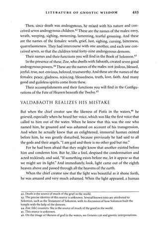 LITERATURE OF GNOSTIC WISDOM 4^3 
Then, since death was androgynous, he mixed with his nature and con­ceived 
seven androgynous children.42 These are the names of the males: envy, 
wrath, weeping, sighing, mourning, lamenting, tearful groaning. And these 
are the names of the females: wrath, grief, lust, sighing, cursing, bitterness, 
quarrelsomeness. They had intercourse with one another, and each one con­ceived 
seven, so that the children total forty-nine androgynous demons. 
Their names and their functions you will find in the Book of Solomon.43 
In the presence of these, Zoe, who dwells with Sabaoth, created seven good 
androgynous powers.44 These are the names of the males: not-jealous, blessed, 
joyful, true, not-envious, beloved, trustworthy. And these are the names of the 
females: peace, gladness, rejoicing, blessedness, truth, love, faith. And many 
good and guileless spirits come from these. 
Their accomplishments and their functions you will find in the Configu­rations 
of the Fate of Heaven beneath the Twelve.45 
YALDABAOTH REALIZES HIS MISTAKE 
But when the chief creator saw the likeness of Pistis in the waters,46 he 
grieved, especially when he heard her voice, which was like the first voice that 
called to him out of the water. When he knew that this was the one who 
named him, he groaned and was ashamed on account of his transgression. 
And when he actually knew that an enlightened, immortal human existed 
before him, he was greatly disturbed, because previously he had said to all 
the gods and their angels, "I am god and there is no other god but me." 
For he had been afraid that they might know that another existed before 
him and condemn him. But he, like a fool, despised the condemnation and 
acted recklessly, and said, "If something exists before me, let it appear so that 
we might see its light." And immediately, look, light came out of the eighth 
heaven above and passed through all the heavens of the earth. 
When the chief creator saw that the light was beautiful as it shone forth, 
he was amazed and very much ashamed. When the light appeared, a human 
42. Death is the source of much of the grief in the world. 
43. The precise identity of this source is unknown. Several known texts are attributed to 
Solomon, such as the Testament of Solomon, with its discussion of how Solomon built the 
temple with the help of the demons. 
44. Zoe (life) counters. She is the source of much of the good in the world. 
45. This source is unknown. 
46. On the image or likeness of god in the waters, see Genesis 1:26 and gnostic interpretations. 
 
