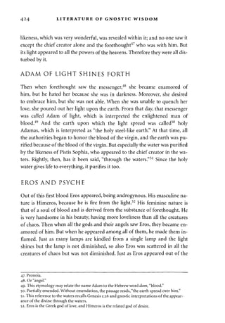 424 LITERATURE OF GNOSTIC WISDOM 
likeness, which was very wonderful, was revealed within it; and no one saw it 
except the chief creator alone and the forethought47 who was with him. But 
its light appeared to all the powers of the heavens. Therefore they were all dis­turbed 
by it. 
ADAM OF LIGHT SHINES FORTH 
Then when forethought saw the messenger,48 she became enamored of 
him, but he hated her because she was in darkness. Moreover, she desired 
to embrace him, but she was not able. When she was unable to quench her 
love, she poured out her light upon the earth. From that day, that messenger 
was called Adam of light, which is interpreted the enlightened man of 
blood.49 And the earth upon which the light spread was called50 holy 
Adamas, which is interpreted as "the holy steel-like earth." At that time, all 
the authorities began to honor the blood of the virgin, and the earth was pu­rified 
because of the blood of the virgin. But especially the water was purified 
by the likeness of Pistis Sophia, who appeared to the chief creator in the wa­ters. 
Rightly, then, has it been said, "through the waters."51 Since the holy 
water gives life to everything, it purifies it too. 
EROS AND PSYCHE 
Out of this first blood Eros appeared, being androgynous. His masculine na­ture 
is Himeros, because he is fire from the light.52 His feminine nature is 
that of a soul of blood and is derived from the substance of forethought. He 
is very handsome in his beauty, having more loveliness than all the creatures 
of chaos. Then when all the gods and their angels saw Eros, they became en­amored 
of him. But when he appeared among all of them, he made them in­flamed. 
Just as many lamps are kindled from a single lamp and the light 
shines but the lamp is not diminished, so also Eros was scattered in all the 
creatures of chaos but was not diminished. Just as Eros appeared out of the 
47. Pronoia. 
48. Or "angel." 
49. This etymology may relate the name Adam to the Hebrew word dam, "blood." 
50. Partially emended. Without emendation, the passage reads, "the earth spread over him." 
51. This reference to the waters recalls Genesis 1:26 and gnostic interpretations of the appear­ance 
of the divine through the waters. 
52. Eros is the Greek god of love, and Himeros is the related god of desire. 
 