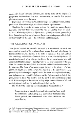 LITERATURE OF GNOSTIC WISDOM 425 
midpoint between light and darkness, and in the midst of the angels and 
people the intercourse of Eros was consummated, so too the first sensual 
pleasure sprouted upon the earth. 
The woman followed the earth, and marriage followed the woman, and re­production 
followed marriage, and death followed reproduction. 
After Eros, the grapevine sprouted up from the blood that was shed upon 
the earth. Therefore those who drink the vine acquire the desire for inter­course. 
53 After the grapevine, a fig tree and a pomegranate tree sprouted up 
from the earth, together with the rest of the trees, according to their kind, their 
seed deriving from the seed of the authorities and their angels. 
THE CREATION OF PARADISE 
Then justice created the beautiful paradise. It is outside the circuit of the 
moon and the circuit of the sun in the luxuriant earth, which is in the east in 
the midst of stones. And desire is in the midst of trees, since they are beautiful 
and appealing. And the tree of immortal life, as it was revealed by the will of 
god, is in the north of paradise to give life to the immortal saints, who will 
come out of the fashioned bodies of poverty in the consummation of the age. 
Now, the color of the tree of life is like the sun, and its branches are beautiful. 
Its leaves are like those of the cypress, and its fruit is like clusters of white 
grapes. Its height rises up to heaven. And next to it is the tree of knowledge, 
possessing the power of god. Its glory is like the moon shining forth brilliantly, 
and its branches are beautiful. Its leaves are like fig leaves, and its fruit is like 
good, delicious dates. And this tree is in the north of paradise to raise up the 
souls from the stupor of the demons, so they might come to the tree of life and 
eat its fruit and condemn the authorities and their angels. 
The effect of this tree is described in the Holy Book as follows:54 
You are the tree of knowledge, which is in paradise, from which 
the first man ate and which opened his mind, so that he loved his 
female partner, and condemned other alien likenesses, and 
loathed them. 
53. Greek literature has discussions of the connection between Eros and Dionysos, that is, be­tween 
love and wine, as in Achilles Tatius, The Adventures ofLeucippe and Clitophon. 
54. The source of this quotation is unknown. 
 