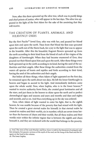 426 LITERATURE OF GNOSTIC WISDOM 
Now, after this there sprouted up the olive tree, which was to purify kings 
and chief priests of justice, who will appear in the last days. The olive tree ap­peared 
in the light of the first Adam for the sake of the anointing that they 
will receive. 
THE CREATION OF PLANTS, ANIMALS, AND 
HEAVENLY ORBS 
But the first Psyche55 loved Eros, who was with her, and poured her blood 
upon him and upon the earth. Then from that blood the first rose sprouted 
upon the earth out of the thorn bush, for a joy in the light that was to appear 
in the bramble. After this the beautiful, fragrant flowers sprouted up from 
the earth according to their kind from the blood of each of the virgins of the 
daughters of forethought. When they had become enamored of Eros, they 
poured out their blood upon him and upon the earth. After these things every 
herb sprouted up in the earth according to its kind, having the seed of the au­thorities 
and their angels. After these things the authorities created from the 
waters all species of beasts and reptiles and birds according to their kind, 
having the seed of the authorities and their angels. 
But before all these things, when Adam of light appeared on the first day, 
he remained upon the earth about two days. He left the lower forethought in 
heaven and began to ascend to his light. And immediately darkness came 
upon the whole world. Now, when Sophia, who is in the lower heaven,56 
wanted to receive authority from Pistis, she created great luminaries and all 
the stars, and put them in the heaven to shine upon the earth and to perfect 
chronological signs and seasons and years and months and days and nights 
and seconds, and so on. And thus everything up in the sky was ordered. 
Now, when Adam of light wanted to enter his light, that is, the eighth 
heaven, he was unable because of the poverty that had mixed with his light. 
Then he created a great eternal realm for himself; in that eternal realm he 
created six realms and their worlds, six in number, which are seven times bet­ter 
than the heavens of chaos and their worlds. But all these realms and their 
worlds exist within the infinite region that is between the eighth and chaos 
beneath it, and they are reckoned with the world that belongs to the poverty. 
55. Soul. The story of the soul (Psyche) and Eros (love) is told in the literature of antiquity and 
late antiquity. For gnostic versions of the myth of the soul, see the Song of the Pearl and the Ex­egesis 
on the Soul in this volume. 
56. The lower Sophia. 
 