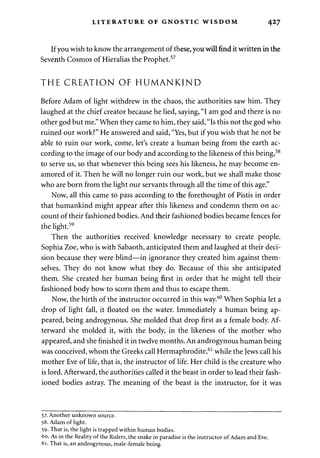 LITERATURE OF GNOSTIC WISDOM 427 
If you wish to know the arrangement of these, you will find it written in the 
Seventh Cosmos of Hieralias the Prophet.57 
THE CREATION OF HUMANKIND 
Before Adam of light withdrew in the chaos, the authorities saw him. They 
laughed at the chief creator because he lied, saying, "I am god and there is no 
other god but me." When they came to him, they said, "Is this not the god who 
ruined our work?" He answered and said, "Yes, but if you wish that he not be 
able to ruin our work, come, let's create a human being from the earth ac­cording 
to the image of our body and according to the likeness of this being,58 
to serve us, so that whenever this being sees his likeness, he may become en­amored 
of it. Then he will no longer ruin our work, but we shall make those 
who are born from the light our servants through all the time of this age." 
Now, all this came to pass according to the forethought of Pistis in order 
that humankind might appear after this likeness and condemn them on ac­count 
of their fashioned bodies. And their fashioned bodies became fences for 
the light.59 
Then the authorities received knowledge necessary to create people. 
Sophia Zoe, who is with Sabaoth, anticipated them and laughed at their deci­sion 
because they were blind—in ignorance they created him against them­selves. 
They do not know what they do. Because of this she anticipated 
them. She created her human being first in order that he might tell their 
fashioned body how to scorn them and thus to escape them. 
Now, the birth of the instructor occurred in this way.60 When Sophia let a 
drop of light fall, it floated on the water. Immediately a human being ap­peared, 
being androgynous. She molded that drop first as a female body. Af­terward 
she molded it, with the body, in the likeness of the mother who 
appeared, and she finished it in twelve months. An androgynous human being 
was conceived, whom the Greeks call Hermaphrodite,61 while the Jews call his 
mother Eve of life, that is, the instructor of life. Her child is the creature who 
is lord. Afterward, the authorities called it the beast in order to lead their fash­ioned 
bodies astray. The meaning of the beast is the instructor, for it was 
57. Another unknown source. 
58. Adam of light. 
59- That is, the light is trapped within human bodies. 
60. As in the Reality of the Rulers, the snake in paradise is the instructor of Adam and Eve. 
61. That is, an androgynous, male-female being. 
 