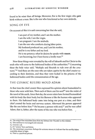 428 LITERATURE OF GNOSTIC WISDOM 
found to be wiser than all beings. Moreover, Eve is the first virgin who gave 
birth without a man. She is the one who functioned as her own midwife. 
SONG OF EVE 
On account of this it is said concerning her that she said, 
I am part of my mother, and I am the mother. 
I am the wife, I am the virgin. 
I am pregnant. I am the midwife. 
I am the one who comforts during labor pains. 
My husband produced me, and I am his mother, 
and he is my father and my lord. 
He is my potency; what he desires he speaks with reason. 
I am becoming, but I have borne a lordly man.62 
Now these things were revealed by the will of Sabaoth and his Christ to the 
souls who will come to the fashioned bodies of the authorities.63 Concerning 
these the holy voice said, "Multiply and flourish to rule over all the crea­tures." 
64 And these are the ones who are taken captive by the chief creator ac­cording 
to their destinies, and thus they were locked in the prisons of the 
fashioned bodies until the consummation of the age. 
THE COSMIC RULERS MOLD ADAM 
At that time the chief creator then expressed his opinion about humankind to 
those who were with him. Then each of them cast his seed65 into the midst of 
the navel of the earth. Since that day, the seven rulers have formed humankind 
with his body like their body, but his likeness is like the human who appeared 
to them. His fashioned body came into being one part at a time, and their 
chief created the brain and nervous system. Afterward the person appeared 
like the one before him.66 He became a person with soul,67 and he was called 
Adam, that is, father, after the name of the one who was before him. 
62. The song of Eve resembles lines from the Sethian text Thunder in this volume. 
63. This sentence is rearranged and restored. 
64. Genesis 1:28. 
65. Or "semen," here and below. 
66. The meaning is uncertain. Perhaps the sentence means to indicate that the earthly Adam 
resembles Adam of light. 
67. That is, a psychical person. 
 