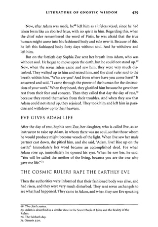 LITERATURE OF GNOSTIC WISDOM 429 
Now, after Adam was made, he68 left him as a lifeless vessel, since he had 
taken form like an aborted fetus, with no spirit in him. Regarding this, when 
the chief ruler remembered the word of Pistis, he was afraid that the true 
human might come into his fashioned body and rule over it. Because of this, 
he left this fashioned body forty days without soul. And he withdrew and 
left him. 
But on the fortieth day Sophia Zoe sent her breath into Adam, who was 
without soul. He began to move upon the earth, but he could not stand up.69 
Now, when the seven rulers came and saw him, they were very much dis­turbed. 
They walked up to him and seized him, and the chief ruler said to the 
breath within him, "Who are you? And from where have you come here?" It 
answered and said, "I came through the power of the human for the destruc­tion 
of your work." When they heard, they glorified him because he gave them 
rest from their fear and concern. Then they called that day the day of rest,70 
because they rested themselves from their troubles. And when they saw that 
Adam could not stand up, they rejoiced. They took him and left him in para­dise 
and withdrew up to their heavens. 
EVE GIVES ADAM LIFE 
After the day of rest, Sophia sent Zoe, her daughter, who is called Eve, as an 
instructor to raise up Adam, in whom there was no soul, so that those whom 
he would produce might become vessels of the light. When Eve saw her male 
partner cast down, she pitied him, and she said, "Adam, live! Rise up on the 
earth!" Immediately her word became an accomplished deed. For when 
Adam rose up, immediately he opened his eyes. When he saw her, he said, 
"You will be called the mother of the living, because you are the one who 
gave me life."71 
THE COSMIC RULERS RAPE THE EARTHLY EVE 
Then the authorities were informed that their fashioned body was alive, and 
had risen, and they were very much disturbed. They sent seven archangels to 
see what had happened. They came to Adam, and when they saw Eve speaking 
68. The chief creator. 
69. Adam is described in a similar state in the Secret Book of John and the Reality of the 
Rulers. 
70. The Sabbath day. 
71. Genesis 3:20. 
 