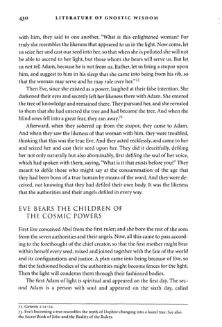 430 LITERATURE OF GNOSTIC WISDOM 
with him, they said to one another, "What is this enlightened woman? For 
truly she resembles the likeness that appeared to us in the light. Now come, let 
us seize her and cast our seed into her, so that when she is polluted she will not 
be able to ascend to her light, but those whom she bears will serve us. But let 
us not tell Adam, because he is not from us. Rather, let us bring a stupor upon 
him, and suggest to him in his sleep that she came into being from his rib, so 
that the woman may serve and he may rule over her."72 
Then Eve, since she existed as a power, laughed at their false intention. She 
darkened their eyes and secretly left her likeness there with Adam. She entered 
the tree of knowledge and remained there. They pursued her, and she revealed 
to them that she had entered the tree and had become the tree. And when the 
blind ones fell into a great fear, they ran away.73 
Afterward, when they sobered up from the stupor, they came to Adam. 
And when they saw the likeness of that woman with him, they were troubled, 
thinking that this was the true Eve. And they acted recklessly, and came to her 
and seized her and cast their seed upon her. They did it deceitfully, defiling 
her not only naturally but also abominably, first defiling the seal of her voice, 
which had spoken with them, saying, "What is it that exists before you?" They 
meant to defile those who might say at the consummation of the age that 
they had been born of a true human by means of the word. And they were de­ceived, 
not knowing that they had defiled their own body. It was the likeness 
that the authorities and their angels defiled in every way. 
EVE BEARS THE CHILDREN OF 
THE COSMIC POWERS 
First Eve conceived Abel from the first ruler; and she bore the rest of the sons 
from the seven authorities and their angels. Now, all this came to pass accord­ing 
to the forethought of the chief creator, so that the first mother might bear 
within herself every seed, mixed and joined together with the fate of the world 
and its configurations and justice. A plan came into being because of Eve, so 
that the fashioned bodies of the authorities might become fences for the light. 
Then the light will condemn them through their fashioned bodies. 
The first Adam of light is spiritual and appeared on the first day. The sec­ond 
Adam is a person with soul and appeared on the sixth day, called 
72. Genesis 2:21-22. 
73. Eve's becoming a tree resembles the myth of Daphne changing into a laurel tree. See also 
the Secret Book of John and the Reality of the Rulers. 
 