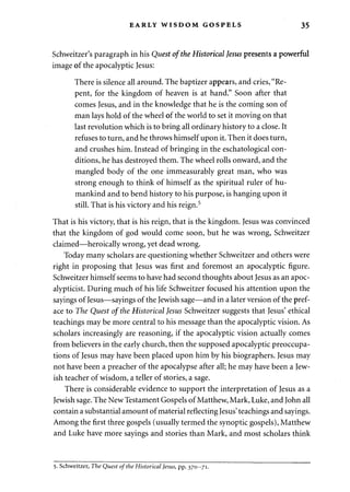 EARLY WISDOM GOSPELS 35 
Schweitzer's paragraph in his Quest of the Historical Jesus presents a powerful 
image of the apocalyptic Jesus: 
There is silence all around. The baptizer appears, and cries, "Re­pent, 
for the kingdom of heaven is at hand." Soon after that 
comes Jesus, and in the knowledge that he is the coming son of 
man lays hold of the wheel of the world to set it moving on that 
last revolution which is to bring all ordinary history to a close. It 
refuses to turn, and he throws himself upon it. Then it does turn, 
and crushes him. Instead of bringing in the eschatological con­ditions, 
he has destroyed them. The wheel rolls onward, and the 
mangled body of the one immeasurably great man, who was 
strong enough to think of himself as the spiritual ruler of hu­mankind 
and to bend history to his purpose, is hanging upon it 
still. That is his victory and his reign.5 
That is his victory, that is his reign, that is the kingdom. Jesus was convinced 
that the kingdom of god would come soon, but he was wrong, Schweitzer 
claimed—heroically wrong, yet dead wrong. 
Today many scholars are questioning whether Schweitzer and others were 
right in proposing that Jesus was first and foremost an apocalyptic figure. 
Schweitzer himself seems to have had second thoughts about Jesus as an apoc-alypticist. 
During much of his life Schweitzer focused his attention upon the 
sayings of Jesus—sayings of the Jewish sage—and in a later version of the pref­ace 
to The Quest of the Historical Jesus Schweitzer suggests that Jesus' ethical 
teachings may be more central to his message than the apocalyptic vision. As 
scholars increasingly are reasoning, if the apocalyptic vision actually comes 
from believers in the early church, then the supposed apocalyptic preoccupa­tions 
of Jesus may have been placed upon him by his biographers. Jesus may 
not have been a preacher of the apocalypse after all; he may have been a Jew­ish 
teacher of wisdom, a teller of stories, a sage. 
There is considerable evidence to support the interpretation of Jesus as a 
Jewish sage. The New Testament Gospels of Matthew, Mark, Luke, and John all 
contain a substantial amount of material reflecting Jesus' teachings and sayings. 
Among the first three gospels (usually termed the synoptic gospels), Matthew 
and Luke have more sayings and stories than Mark, and most scholars think 
5. Schweitzer, The Quest of the Historical Jesus, pp. 370-71. 
 