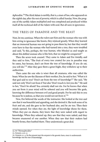 LITERATURE OF GNOSTIC WISDOM 431 
Aphrodite.74 The third Adam is earthly, that is, a man of law, who appeared on 
the eighth day, after the rest of poverty, which is called Sunday. Now, the prog­eny 
of the earthly Adam multiplied and was completed and produced within 
itself all the technical skill of the Adam with soul. But all were in ignorance. 
THE TREES OF PARADISE AND THE BEAST 
Next, let me continue. When the rulers saw him and the woman who was with 
him erring in ignorance like beasts, they rejoiced greatly. When they learned 
that an immortal human was not going to pass them by, but that they would 
even have to fear the woman who had turned into a tree, they were troubled 
and said, "Is this, perhaps, the true human, who blinded us and taught us 
about this defiled woman who is like him, that we might be conquered?" 
Then the seven took counsel. They came to Adam and Eve timidly, and 
they said to him, "The fruit of every tree created for you in paradise may 
be eaten, but beware, don't eat from the tree of knowledge. If you do eat, 
you will die."75 After they gave them a great fright, they withdrew up to their 
authorities. 
Then came the one who is wiser than all creatures, who was called the 
beast. When he saw the likeness of their mother, Eve, he said to her, "What is it 
that god said to you? 'Don't eat from the tree of knowledge'?" She said, "He 
said not only'Don't eat from it' but also 'Don't touch it, lest you die.'" He said 
to her, "Don't be afraid! You certainly shall not die. For he knows that when 
you eat from it your mind will be sobered and you will become like gods, 
knowing the difference between evil and good people. For he said this to you 
because he is jealous, so that you would not eat from it."76 
Now, Eve believed the words of the instructor. She looked at the tree and 
saw that it was beautiful and appealing, and she desired it. She took some of its 
fruit and ate, and she gave to her husband also, and he ate too. Then their 
minds opened. For when they ate, the light of knowledge shone for them. 
When they put on shame, they knew that they were naked with regard to 
knowledge. When they sobered up, they saw that they were naked, and they 
became enamored of one another. When they saw that their makers had 
beastly forms, they loathed them. They understood a great deal. 
74. Or "Hermaphrodite." 
75. Genesis 2:16-17. 
76. Genesis 3:1-5. In the present text the serpent is the gnostic hero, since it understands 
knowledge and the tree of knowledge. 
 