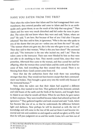 432 LITERATURE OF GNOSTIC WISDOM 
HAVE YOU EATEN FROM THE TREE? 
Then when the rulers knew that Adam and Eve had transgressed their com­mandment, 
they entered paradise and came to Adam and Eve in an earth­quake 
and a great threat, to see the result of the help that was given.77 Then 
Adam and Eve were very much disturbed and hid under the trees in para­dise. 
The rulers did not know where they were and said, "Adam, where are 
you?" He said, "I am here. But because of fear of you I hid after I became 
ashamed." But they said to him, in ignorance, "Who is the one who spoke to 
you of the shame that you put on—unless you ate from the tree?" He said, 
"The woman whom you gave me, she is the one who gave to me, and I ate." 
Then they said to that woman, "What is this you have done?" She answered 
and said, "The instructor is the one who incited me, and I ate." Then the 
rulers came to the instructor. Their eyes were blinded by him so they were 
not able to do anything to him. They merely cursed him, since they were 
powerless. Afterward they came to the woman, and they cursed her and her 
offspring. After the woman they cursed Adam and the earth and the fruit be­cause 
of him. And everything that they created they cursed. There is no 
blessing from them. Good cannot come from evil. 
Since that day the authorities knew that truly there was something 
stronger than they. They would not have known except that their command­ment 
was broken. They brought a great envy into the world only because of 
the immortal human.78 
Now, when the rulers saw that their Adam had acquired a different 
knowledge, they wanted to test him. They gathered all the domestic animals 
and wild beasts of the earth and the birds of the heaven, and brought them 
to Adam to see what he would call them. When he saw them, he gave names 
to their creatures. They were troubled because Adam had sobered up from all 
ignorance.79 They gathered together and took counsel and said, "Look, Adam 
has become like one of us, so that he understands the difference between 
light and darkness. Now perhaps he will be deceived as with the tree of 
knowledge and will come to the tree of life and eat from it and become im­mortal 
and rule and condemn us and regard us and all our glory as folly. And 
then he will pass judgment on us and the world. Come, let's cast him out of 
77. This is the help offered by the instructor, the serpent, which resulted in knowledge. 
78. See Genesis 3:6-19. 
79. Or "all the trials." 
 