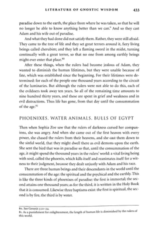 LITERATURE OF GNOSTIC WISDOM 433 
paradise down to the earth, the place from where he was taken, so that he will 
no longer be able to know anything better than we can." And so they cast 
Adam and his wife out of paradise. 
And what they had done did not satisfy them. Rather, they were still afraid. 
They came to the tree of life and they set great terrors around it, fiery living 
beings called cherubim; and they left a flaming sword in the midst, turning 
continually with a great terror, so that no one from among earthly beings 
might ever enter that place.80 
After these things, when the rulers had become jealous of Adam, they 
wanted to diminish the human lifetimes, but they were unable because of 
fate, which was established since the beginning. For their lifetimes were de­termined: 
for each of the people one thousand years according to the circuit 
of the luminaries. But although the rulers were not able to do this, each of 
the evildoers took away ten years. So all of the remaining time amounts to 
nine hundred thirty years, and these are spent in grief and weakness and in 
evil distractions. Thus life has gone, from that day until the consummation 
of the age.81 
PHOENIXES, WATER ANIMALS, BULLS OF EGYPT 
Then when Sophia Zoe saw that the rulers of darkness cursed her compan­ions, 
she was angry. And when she came out of the first heaven with every 
power, she chased the rulers from their heavens, and she cast them down to 
the sinful world, that they might dwell there as evil demons upon the earth. 
She sent the bird that was in paradise so that, until the consummation of the 
age, it might spend the thousand years in the rulers' world: a vital living being 
with soul, called the phoenix, which kills itself and reanimates itself for a wit­ness 
to their judgment, because they dealt unjustly with Adam and his race. 
There are three human beings and their descendants in the world until the 
consummation of the age: the spiritual and the psychical and the earthly. This 
is like the three kinds of phoenixes of paradise: the first is immortal; the sec­ond 
attains one thousand years; as for the third, it is written in the Holy Book 
that it is consumed. Likewise three baptisms exist: the first is spiritual, the sec­ond 
is by fire, the third is by water. 
80. See Genesis 3:21-24. 
81. As a punishment for enlightenment, the length of human life is diminished by 
this world. 
 