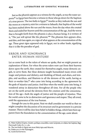 434 LITERATURE OF GNOSTIC WISDOM 
Just as the phoenix appears as a witness for the angels, so too the water ser­pents82 
in Egypt have become a witness to those who go down for the baptism 
of a true person. The two bulls in Egypt,83 insofar as they indicate the sun and 
the moon as a mystery, exist for a witness to Sabaoth, that Sophia of the world 
has been exalted above the sun and the moon, from the day when she created 
them and sealed her heaven until the consummation of the age. And the worm 
that is brought forth from the phoenix is also a human being. It is written of 
it, "The just will sprout like the phoenix."84 The phoenix first appears alive, 
and dies, and rises again, as a sign of what appears at the consummation of the 
age. These great signs appeared only in Egypt, not in other lands, signifying 
that it is like the paradise of god. 
ERRORAND IGNORANCE 
ENTER HUMAN HISTORY 
Let us come back to the rulers of whom we spoke, that we might present an 
explanation of them. For when the seven rulers were cast from their heavens 
down upon the earth, they created for themselves angels, many demonic an­gels, 
to serve them. But these demons taught humankind many errors with 
magic and potions and idolatry, and shedding of blood, and altars, and tem­ples, 
and sacrifices, and libations to all the demons of the earth, having as 
their co-worker fate,85 who came into being according to the agreement by 
the gods of injustice and justice. And thus when the world came into being, it 
wandered astray in distraction throughout all time. For all the people who 
are on the earth served the demons from the creation until the consumma­tion 
of the age—both the angels of justice and the people of injustice. Thus 
the world came to be in distraction and ignorance and stupor. They all erred, 
until the appearance of the true human. 
Enough for you to this point. Next we shall consider our world so that we 
might complete the discussion of its structure and its government in a precise 
manner. Then it will be clear how belief in hidden things, which have been ap­parent 
from the foundation to the consummation of the age, came about. 
82. Water hydria (Coptic, Greek), perhaps crocodiles, water serpents, or otters. See Layton, Nag 
Hammadi Codex 11,2-7, 2.81. 
83. The two bulls in Egypt are most likely Apis and Mnevis. 
84. Psalm 91:13 in the Septuagint. 
85. Greek heimarmene. 
 