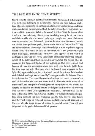 LITERATURE OF GNOSTIC WISDOM 435 
THE BLESSED INNOCENT SPIRITS 
Now I come to the main points about immortal humankind. I shall explain 
why the beings belonging to the immortal human are here. When a multi­tude 
of people came into being through Adam, who was fashioned, and from 
matter, and when the world was filled, the rulers reigned over it, that is to say, 
they held it in ignorance. What is the cause? It is this. Since the immortal fa­ther 
knows that deficiency of truth came into being among the eternal realms 
and their worlds, when he wanted to bring to naught the rulers of destruc­tion 
by means of their fashioned creatures, he sent your likenesses, namely, 
the blessed little guileless spirits, down to the world of destruction.86 They 
are not strangers to knowledge. For all knowledge is in an angel who appears 
before them, who stands in front of the father and is not powerless to give 
them knowledge. Immediately, whenever they appear in the world of 
destruction, they will first reveal the pattern of incorruptibility for condem­nation 
of the rulers and their powers. Moreover, when the blessed ones ap­peared 
in the fashioned bodies of the authorities, they were envied. And 
because of envy, the authorities mixed their seed with them to defile them, 
but they were not able. Moreover, when the blessed ones appeared in their 
light, they appeared distinctively. And each one of them from their land re­vealed 
their knowledge to the assembly87 that appeared in the fashioned bod­ies 
of destruction. The assembly was found to have every seed because of the 
seed of the authorities that was mixed with it. Then the savior made all of 
them one.88 And the spirits of these appeared, being superior and blessed but 
varying in election, and many others are kingless and superior to everyone 
who was before them. Consequently, four races exist. There are three that be­long 
to the kings of the eighth heaven. But the fourth race is kingless and per­fect, 
above them all. For these will enter into the holy place of their father, 
and they will reside in rest, and eternal, ineffable glory, and ceaseless joy. 
They are already kings, immortal within the mortal realm. They will pass 
judgment on the gods of chaos and their powers. 
86. These are spirits of light sent from the realm of light to enlighten gnostics in this world. 
They appear as revealers, in flesh. 
87. Or "church," here and below. 
88. Partially restored. 
 