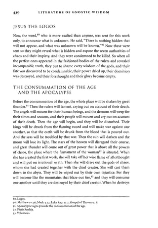 436 LITERATURE OF GNOSTIC WISDOM 
JESUS THE LOGOS 
Now, the word,89 who is more exalted than anyone, was sent for this work 
only, to announce what is unknown. He said, "There is nothing hidden that 
will not appear, and what was unknown will be known."90 Now these were 
sent so they might reveal what is hidden and expose the seven authorities of 
chaos and their impiety. And they were condemned to be killed. So when all 
the perfect ones appeared in the fashioned bodies of the rulers and revealed 
incomparable truth, they put to shame every wisdom of the gods, and their 
fate was discovered to be condemnable, their power dried up, their dominion 
was destroyed, and their forethought and their glory became empty. 
THE CONSUMMATION OF THE AGE 
AND THE APOCALYPSE 
Before the consummation of the age, the whole place will be shaken by great 
thunder.91 Then the rulers will lament, crying out on account of their death. 
The angels will mourn for their human beings, and the demons will weep for 
their times and seasons, and their people will mourn and cry out on account 
of their death. Then the age will begin, and they will be disturbed. Their 
kings will be drunk from the flaming sword and will make war against one 
another, so that the earth will be drunk from the blood that is poured out. 
And the seas will be troubled by that war. Then the sun will darken and the 
moon will lose its light. The stars of the heaven will disregard their course, 
and great thunder will come out of great power that is above all the powers 
of chaos, the place where the firmament of the woman92 is situated. When 
she has created the first work, she will take off her wise flame of afterthought 
and will put on irrational wrath. Then she will drive out the gods of chaos, 
whom she had created together with the chief creator. She will cast them 
down to the abyss. They will be wiped out by their own injustice. For they 
will become like the mountains that blaze out fire,93 and they will consume 
one another until they are destroyed by their chief creator. When he destroys 
89. Logos. 
90. Matthew 10:26; Mark 4:22; Luke 8:17; 12:2; Gospel of Thomas 5,6. 
91. Apocalyptic signs precede the consummation of the age. 
92. Pistis Sophia. 
93. Volcanoes. 
 