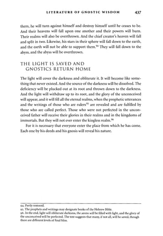 LITERATURE OF GNOSTIC WISDOM 437 
them, he will turn against himself and destroy himself until he ceases to be. 
And their heavens will fall upon one another and their powers will burn. 
Their realms will also be overthrown. And the chief creator's heaven will fall 
and split in two. Likewise, his stars in their sphere will fall down to the earth, 
and the earth will not be able to support them.94 They will fall down to the 
abyss, and the abyss will be overthrown. 
THE LIGHT IS SAVED AND 
GNOSTICS RETURN HOME 
The light will cover the darkness and obliterate it. It will become like some­thing 
that never existed. And the source of the darkness will be dissolved. The 
deficiency will be plucked out at its root and thrown down to the darkness. 
And the light will withdraw up to its root, and the glory of the unconceived 
will appear, and it will fill all the eternal realms, when the prophetic utterances 
and the writings of those who are rulers95 are revealed and are fulfilled by 
those who are called perfect. Those who were not perfected in the uncon­ceived 
father will receive their glories in their realms and in the kingdoms of 
immortals. But they will not ever enter the kingless realm.96 
For it is necessary that everyone enter the place from which he has come. 
Each one by his deeds and his gnosis will reveal his nature. 
94. Partly restored. 
95. The prophets and writings may designate books of the Hebrew Bible. 
96. In the end, light will obliterate darkness, the aeons will be filled with light, and the glory of 
the unconceived will be perfected. The text suggests that many, if not all, will be saved, though 
there are different levels of final bliss. 
 
