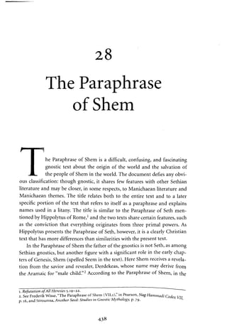 28 
The Paraphrase 
of Shem 
I he Paraphrase of Shem is a difficult, confusing, and fascinating 
I gnostic text about the origin of the world and the salvation of 
JL. the people of Shem in the world. The document defies any obvi­ous 
classification: though gnostic, it shares few features with other Sethian 
literature and may be closer, in some respects, to Manichaean literature and 
Manichaean themes. The title relates both to the entire text and to a later 
specific portion of the text that refers to itself as a paraphrase and explains 
names used in a litany. The title is similar to the Paraphrase of Seth men­tioned 
by Hippolytus of Rome,1 and the two texts share certain features, such 
as the conviction that everything originates from three primal powers. As 
Hippolytus presents the Paraphrase of Seth, however, it is a clearly Christian 
text that has more differences than similarities with the present text. 
In the Paraphrase of Shem the father of the gnostics is not Seth, as among 
Sethian gnostics, but another figure with a significant role in the early chap­ters 
of Genesis, Shem (spelled Seem in the text). Here Shem receives a revela­tion 
from the savior and revealer, Derdekeas, whose name may derive from 
the Aramaic for "male child."2 According to the Paraphrase of Shem, in the 
i. Refutation of All Heresies 5.19-22. 
2. See Frederik Wisse, "The Paraphrase of Shem (VII.i)," in Pearson, Nag Hammadi Codex 
p. 16, and Stroumsa, Another Seed: Studies in Gnostic Mythology, p. 79. 
438 
 